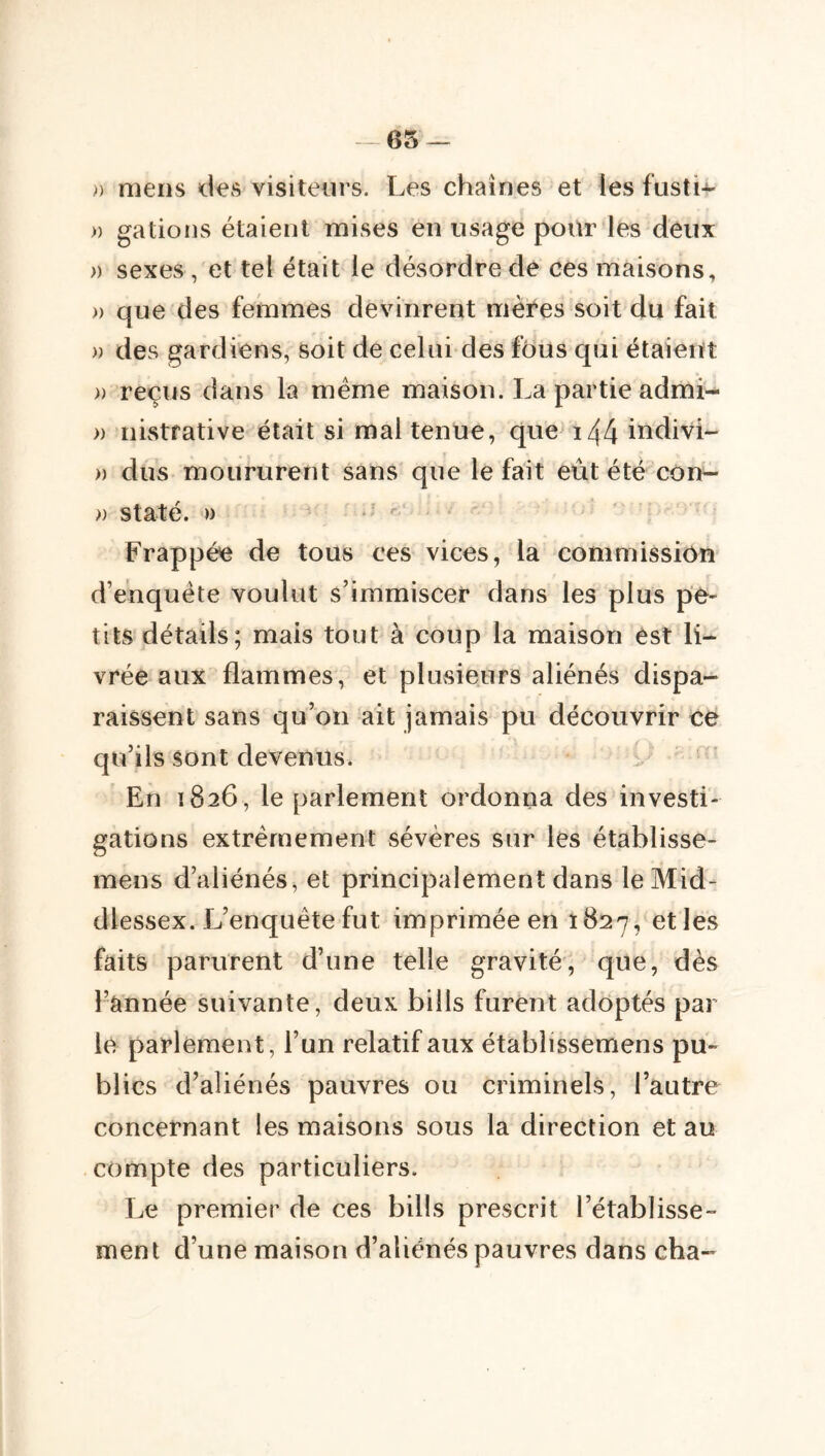 - es — » mens des visiteurs. Les chaînes et les fusti-^ » gâtions étaient mises en usage pour les deux » sexes, et tel était le désordre de ces maisons, » que des femmes devinrent mères soit du fait » des gardiens, soit de celui des fous qui étaient » reçus dans la meme maison. La partie admi- » nivStfative était si mal tenue, que i44 indivi- » dus moururent sans que le fait eût été con- » staté. » ■ ^ Frappée de tous ces vices, la commission d’enquête voulut s’immiscer dans les plus pe- tits détails; mais tout à coup la maison est li- vrée aux flammes, et plusieurs aliénés dispa- raissent sans qu’on ait jamais pu découvrir ce qu’ils sont devenus. En 1826, le parlement ordonna des investi- gations extrêmement sévères sur les établisse- mens d’aliénés, et principalement dans leMid- dlessex. L’enquête fut imprimée en 1627, et les faits parurent d’une telle gravité, que, dès l’année suivante, deux biils furent adoptés par le parlement, l’un relatif aux établissemens pu- blics d’aliénés pauvres ou criminels, l’autre concernant les maisons sous la direction et au compte des particuliers. Le premier de ces biils prescrit rétablisse- ment d’une maison d’aliénés pauvres dans cha-