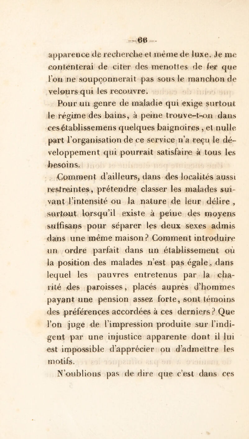 apparence de recherche et iiiéine de luxe. Je me contenterai de citer des menottes de fer que l’on ne soupçonnerait pas sous le manchon de velours qui les recouvre. Pour un genre de maladie qui exige surtout le régime des bains, à peine trouve-Wm dans cesétablissemens quelques baignoires, et nulle part l’organisation de ce service n’a reçu le dé- veloppement qui pourrait satisfaii^ à tous les besoins. Comment d’ailleurs, dans des localités aussi restreintes, prétendre classer les malades sui- vant l’intensité ou la nature de leur délire , surtout lorsqu’il existe à peine des moyens sulfisaos pour séparer les deux sexes admis dans une même maison? Gomment introduire un ordre parfait dans un établissement où la position des malades n’est pas égale., dans lequel les pauvres entretenus par la cha- rité des paroisses, placés auprès d’hommes payant une pension assez forte, sont témoins des .préférences accordées à ces derniers? Que l’on juge de l’impression produite sur l’indi- gent par une injustice apparente dont il lui est impossible d’apprécier ou d’admettre les motifs. N’oublions pas de dire que c’est dans ces