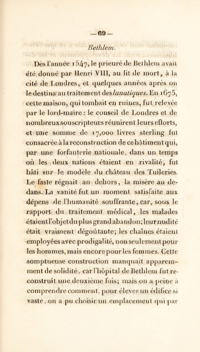 — 09 — Bethlem. ‘ * Dès raniiée 1647, le prieuré de BeUilem avait été donné par Henri VIII, au lit de mort, a la cité de Londres, et quelques années après on ledestina'au traitement àeslunatiqiies. En 1675, cette maison, qui tombait en ruines, fut relevée par le lord-maire : le conseil de Ix)ndres et de iiombreuxsouscripteurs réunirent leurs efïorts, et une somme de 17,000 livres sterling fut consacrée à la reconstruction de ce bâtiment qui, par une forfanterie nationale, dans un temps où les deux nations étaient en rivalité, fut bâti sur le, modèle du château des Tuileries. Le faste régnait au dehors, la misère au de- dans.,La vanité fut un moment satisfaite aux dépens de rhumanité souffrante, car, sous le rapport du traitement médical, les malades étaientrobjet duplus grand abandon; leur nudité était vraiment dégoûtante; les chaînes étaient employées avec prodigalité, non seulement poul- ies hommes, mais encore pour les femmes. Cette somptueuse construction manquait apparem- ment de solidité, car Thopital de Bethlem fut re- construit une deuxième fois; mais on a peine â comprendre comment, pour élever un édifice si vaste, on a pu choisir un emplacement qui par