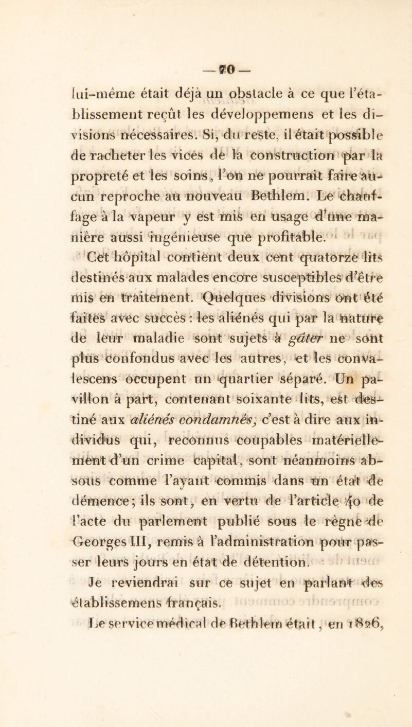 lui-inéme était déjà un obstacle à ce que l’éta- blissement reçût les développemens et les di- visions nécessaires. Si, du reste, il était possible de racheter les vices de la construction par la propreté et les soinsl’on ne pourrait fafire au- cun reproche aii-nouveau Bethlem. lie chafif- fage à la vapeur y est mis en usage d’tine ma- nière aussi ingénieuse que profitable. ” ’ ' Cét hôpital contient deux cent quatorze lits destinés aux malades encore susceptibles d’étre mis en traitement. Quelques-divisions ont été faites avec succès : les aliénés qui par la teture de leur maladie sont sujets à gut&r ne sOht plus (Confondus avec les autres, et les conva- lescens occupent un ^quartier séparé. Un pa- villon à part, contenant'soixante lits, est des- tiné aux aliénés condamnés, c’est à dire aux in- dividus qui, reconnus coupables matérielle- ment d’un crime capital, sont néanmoins ab- sous comme Tayaut commis dans un état de démence; ils sont, en vertu de l’article''4o de Tacte du parlement publié sous le règne-“de Georges 111, remisa l’administration pour pas- ser leurs jours en état de détention. ' = Je reviendrai sur ce sujet en parlant des élablissemens français. ' » I^e service médira! de Rethlem était, en