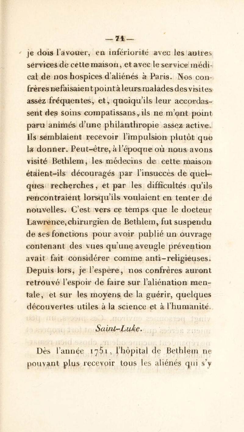 ^ je dais l’avouer, eu infériorité avec les autres services de cette maison, et avec le service rnédi^ cal de nos hospices d’aliénés à Paris. Nos con- frères ïiefaisaien t point à leurs malades des visites assez fréquentes, et, quoiqu’ils leur accarfdas- sent des soins cornpatissans,, ils ne m’^nt point paru animés d'une philanthropie assez active. Ils semblaient recevoir rimpiilsion plutôt que la donner. Peut-être, à Tépoque où nous avons visité Béthlem, les médecins de cette maison étaient-ils découragés par rinsuccès de quel- ques^ recherches, et par les diffeultés qu’ils rencontraient lorsqu’ils voulaient en ten^ter de nouvelles. C’est vers ce temps que le docteur Lawrence,chirurgien de Bethlem, fut suspendu de ses fonctions pour avoir publié un ouvrage contenant des vues qu’une aveugle prévention avait fait considérer comme anti-religieuses. Depuis lors, je l’espère, nos confrères auront retrouvé l’espoir de faire sur l’aliénation men- tale, et sur les moyens de la guérir, quelques découvertes utiles à la science et à l’humanité, Saint-Luke, $ L Dès l’année i75i, l’hôpital de Bethlem ne pouvant plus recevoir tous les aliénés qui s’y