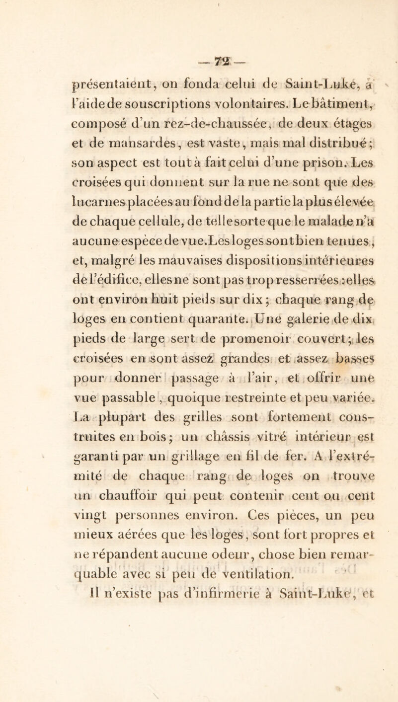 présentaient, on fonda celui de Saint-Luke, a’ Faide de souscriptions volontaires. Le bâtiment, composé d’un rez-de-chaussée, de deux étages et de mansardes, est vaste, mais mal distribué; son aspect est tout à fait celui d’une prison.^ Les croisées qui donnent sur la rue ne sont que des lucarnes placées au fond de la partie la plus élevée, de chaque cellule, de tellesorte que le malade rt’a aucune espècede vue.Leslogessontbien tenues, et, malgré les mauvaises dispositions intérieures derédiiice, elles ne sont pas trop resserrées celles ont environ huit pieds sur dix ; chaque rang de loges eu contient quarante.,Une galerie de dix pieds de large sert de promenoir couvert; les croisées en sont assez grandes et jassez basses pour donner * passage à l’air, et offrir une vue passable , quoique restreinte et peu variée. La plupart des grilles sont fortement cons- truites en bois ; un châssis vitré intérieur est garanti par un grillage en hl de fer. A l’extré- mité de chaque rang* de loges on trouve un chauffoir qui peut contenir cent o.u cent vingt personnes environ. Ces pièces, un peu mieux aérées que les loges, sont fort propres et ne répandent aucune odeur, chose bien remar- quable avec si peu de ventilation. Il n’existe pas d’infirmerie à Saint-lnike, et \