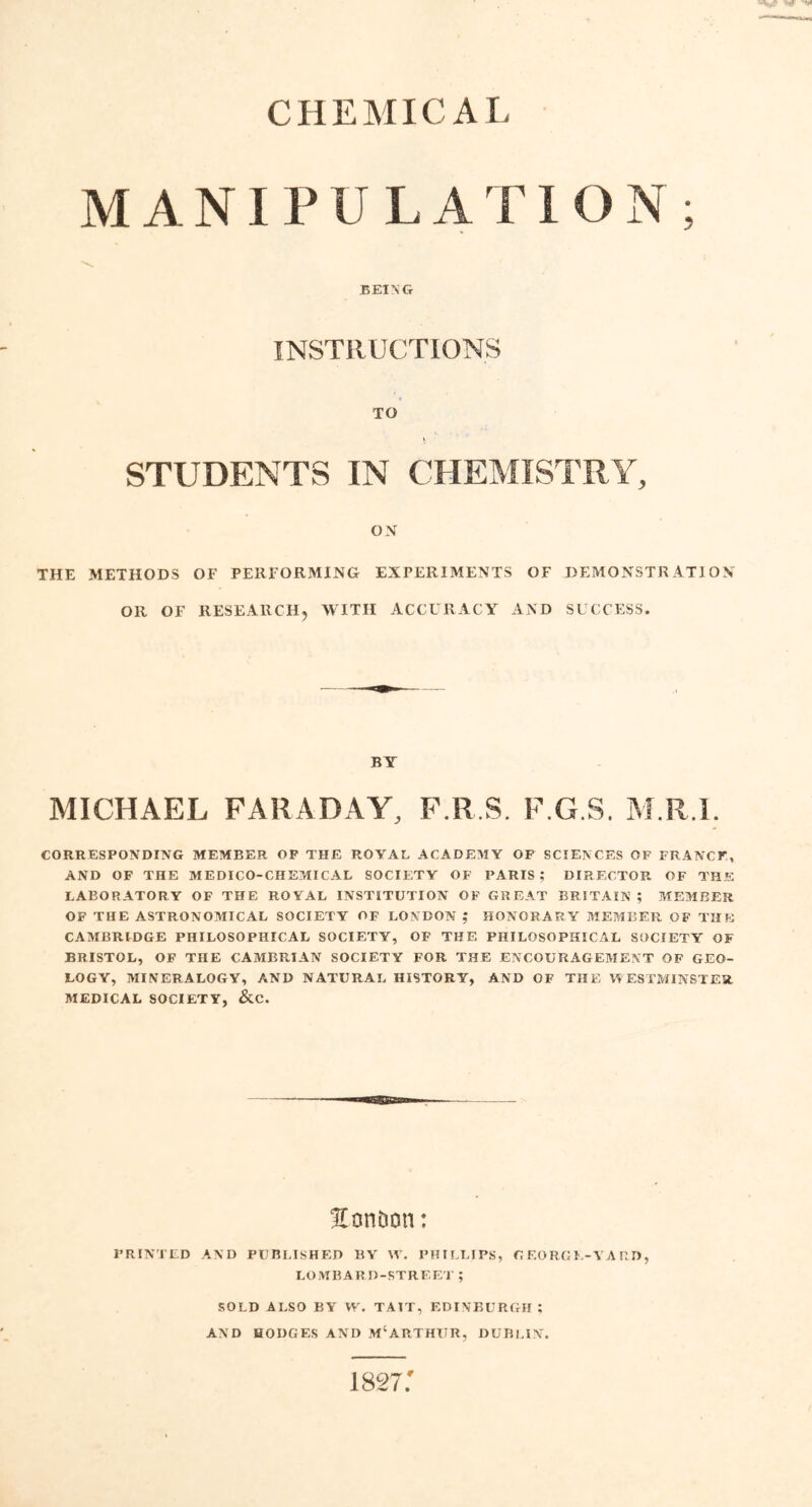 CHEMICAL MANIPULATION ; BEING INSTRUCTIONS STUDENTS IN CHEMISTRY, ON THE METHODS OF PERFORMING EXPERIMENTS OF DEMONSTRATION OR OF RESEARCH, WITH ACCURACY AND SUCCESS. BY MICHAEL FARADAY, F.R.S. F.G.S. M.R.l. CORRESPONDING MEMBER OP THE ROYAL ACADEMY OF SCIENCES OF FRANCE, AND OF THE MEDICO-CHEMICAL SOCIETY OF PARIS; DIRECTOR OF THE LABORATORY OF THE ROYAL INSTITUTION OF GREAT BRITAIN ; MEMBER OF THE ASTRONOMICAL SOCIETY OF LONDON ; HONORARY MEMBER OF THE CAMBRIDGE PHILOSOPHICAL SOCIETY, OF THE PHILOSOPHICAL SOCIETY OF BRISTOL, OF THE CAMBRIAN SOCIETY FOR THE ENCOURAGEMENT OF GEO- LOGY, MINERALOGY, AND NATURAL HISTORY, AND OF THE WESTMINSTER MEDICAL SOCIETY, &C. Eon&on: PRINTED AND PUBLISHED BY W. PHILLIPS, GEORGE-YARD, LOMBARD-STREET ; SOLD ALSO BY W. TA1T, EDINBURGH ; AND HODGES AND M‘ARTHUR, DUBLIN. 1827: