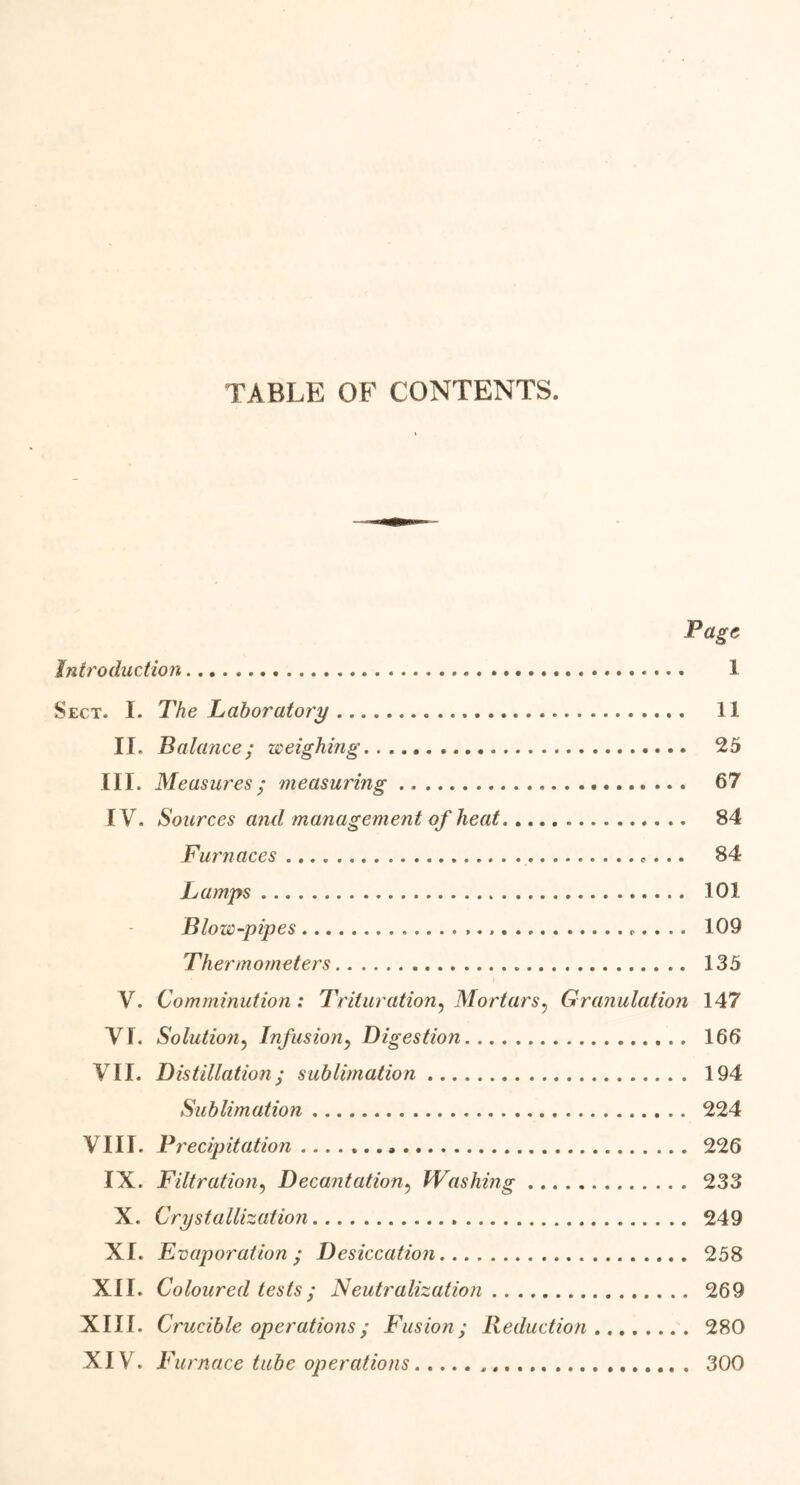 TABLE OF CONTENTS. Page Introduction 1 Sect. I. The Laboratory 11 II. Balance; weighing 25 III. Measures; measuring 67 IV. Sources and management of heat 84 Furnaces *... 84 Lamps 101 Blow-pipes 109 Thermometers 135 V. Comminution : Trituration, Mortars? Granulation 147 VI. Solution, Infusion, Digestion 166 VII. Distillation ; sublimation 194 Sublimation 224 VIII. Precipitation 226 IX. Filtration, Decantation, Washing 233 X. Crystallization 249 XI. Evaporation ; Desiccation 258 XII. Coloured tests; Neutralization 269 XIII. Crucible operations; Fusion; Reduction 280 XIV. Furnace tube operations 300