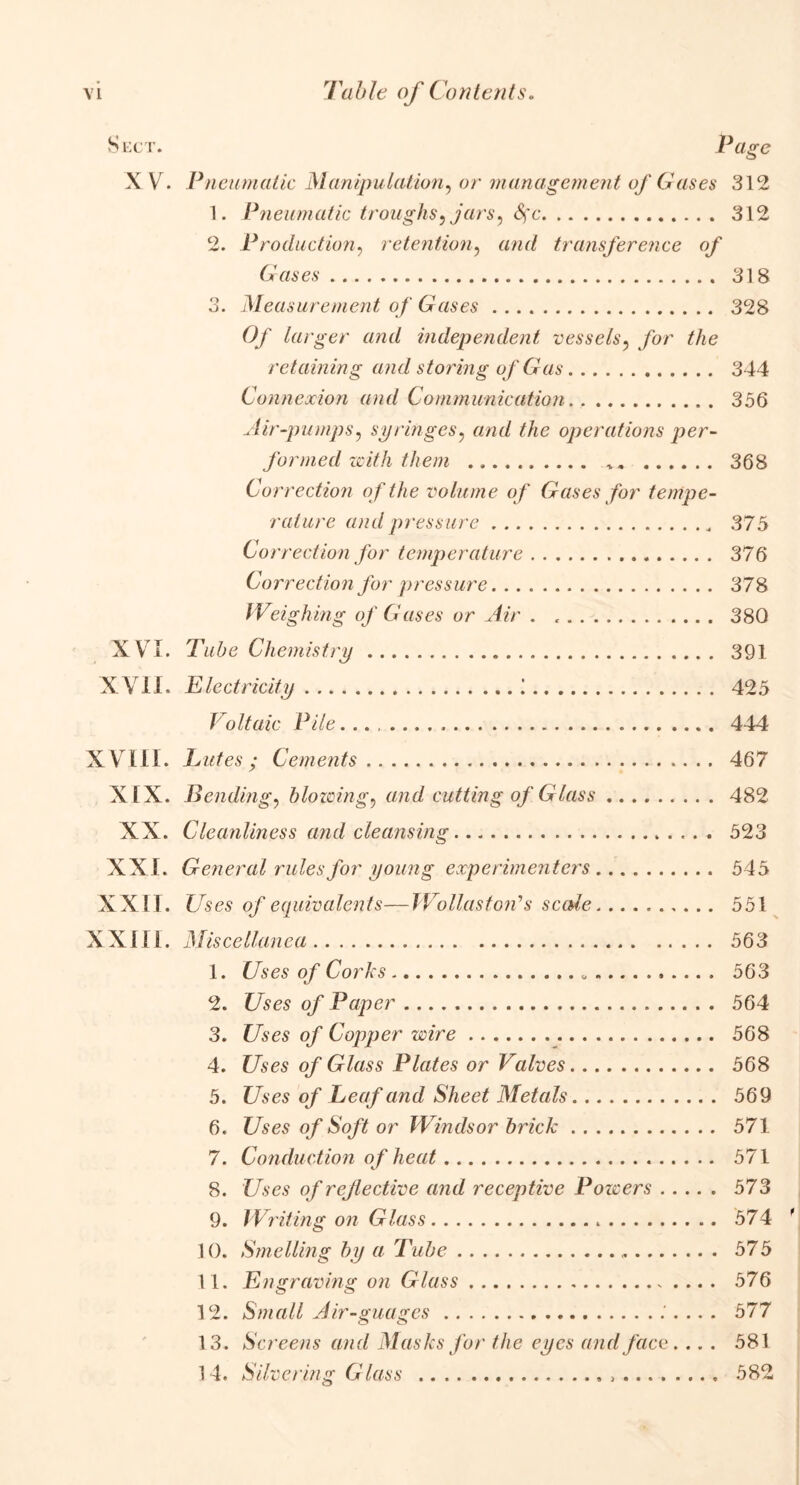 Sect. Page XV. Pneumatic Manipulation, or management of Cases 312 1. Pneumatic troughs) jars) fyc 312 2. Production, retention, or<7 transference of Cases 318 3. Measurement of Gases 328 Of larger and independent vessels? for the retaining and storing of Gas 344 Connexion and Communication 356 Air-pumps, syringes, and the operations per- formed with them 368 Correction of the volume of Gases for tempe- rature and pressure 375 Correction for temperature 376 Correction for pressure 378 Weigh ing of Gases or Air . 380 XVI. Chemistry 391 XVII. Electricity ! 425 Voltaic Pile... 444 XVIII. Lutes; Cements 467 XIX. Bending, blowing, and cutting of Glass 482 XX. Cleanliness and cleansing 523 XXI. General rules for young experimenters 545 XXII. ZTses o/equivalents—Wollaston1 s scMe 551 XXIII. Miscellanea 563 1. t/ses o/ Corks „ 563 2. Uses of Paper 564 3. Uses of Copper wire 568 4. Uses of Glass Plates or Valves 568 5. Uses of Leaf and Sheet Metals 569 6. Uses of Soft or Windsor brick 571 7. Conduction of heat 571 8. Uses of reflective and receptive Powers 573 9. Writing on Glass 574 10. Smelling by a Tube 575 11. Engraving on Glass 576 12. Small Air-guages .'.... 577 13. Screens and Masks for the eyes and face. .. . 581 14. Silvering Glass 582