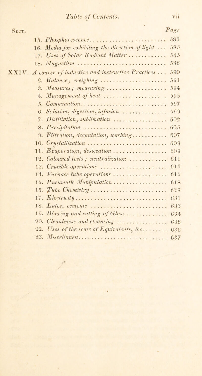 ige 15. Phosphorescence 583 16. Media for exhibiting the direction of light . . . 585 17. Uses of Solar Radiant Matter 585 18. Magnetism 586 XXIV. A course of inductive and instructive Practices . . . 590 2. Balance; weighing 591 3. Measures; measuring 594 4. Management of heat 595 5. Comminution 597 6. Solution, digestion, infusion 599 7. Distillation, sublimation 602 8. Precipitation 605 9. Filtration, decantationy washing 607 10. Crystallization 609 11. Evaporation, desiccation 609 12. Coloured tests; neutralization 611 13. Crucible operations 613 14. Furnace tube operations 615 15. Pneumatic Manipulation 618 16. Tube Chemistry 628 17. Electricity 631 18. Lutes, cements 633 19. Blowing and cutting of Glass 634 20. Cleanliness and cleansing 636 22. Uses of the scale of Equivalents, <5fc 636 23. Miscellanea 637