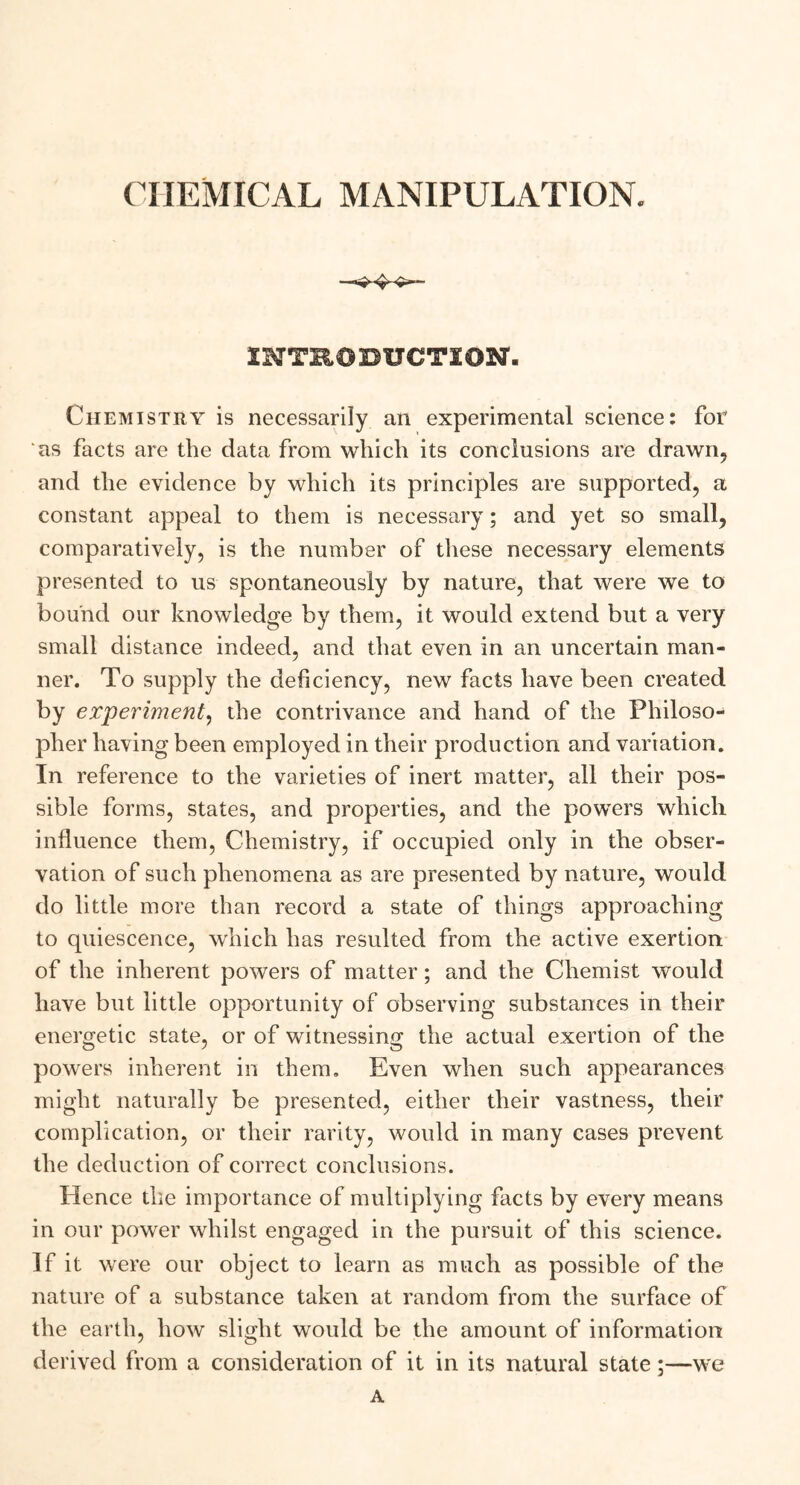INTRODUCTION. Chemistry is necessarily an experimental science: for 'as facts are the data from which its conclusions are drawn, and the evidence by which its principles are supported, a constant appeal to them is necessary; and yet so small, comparatively, is the number of these necessary elements presented to us spontaneously by nature, that were we to bound our knowledge by them, it would extend but a very small distance indeed, and that even in an uncertain man- ner. To supply the deficiency, new facts have been created by experiment, the contrivance and hand of the Philoso- pher having been employed in their production and variation. In reference to the varieties of inert matter, all their pos- sible forms, states, and properties, and the powers which influence them, Chemistry, if occupied only in the obser- vation of such phenomena as are presented by nature, would do little more than record a state of things approaching to quiescence, which has resulted from the active exertion of the inherent powers of matter; and the Chemist would have but little opportunity of observing substances in their energetic state, or of witnessing the actual exertion of the powers inherent in them. Even when such appearances might naturally be presented, either their vastness, their complication, or their rarity, would in many cases prevent the deduction of correct conclusions. Hence the importance of multiplying facts by every means in our power whilst engaged in the pursuit of this science. If it were our object to learn as much as possible of the nature of a substance taken at random from the surface of the earth, how slight would be the amount of information derived from a consideration of it in its natural state;—we A