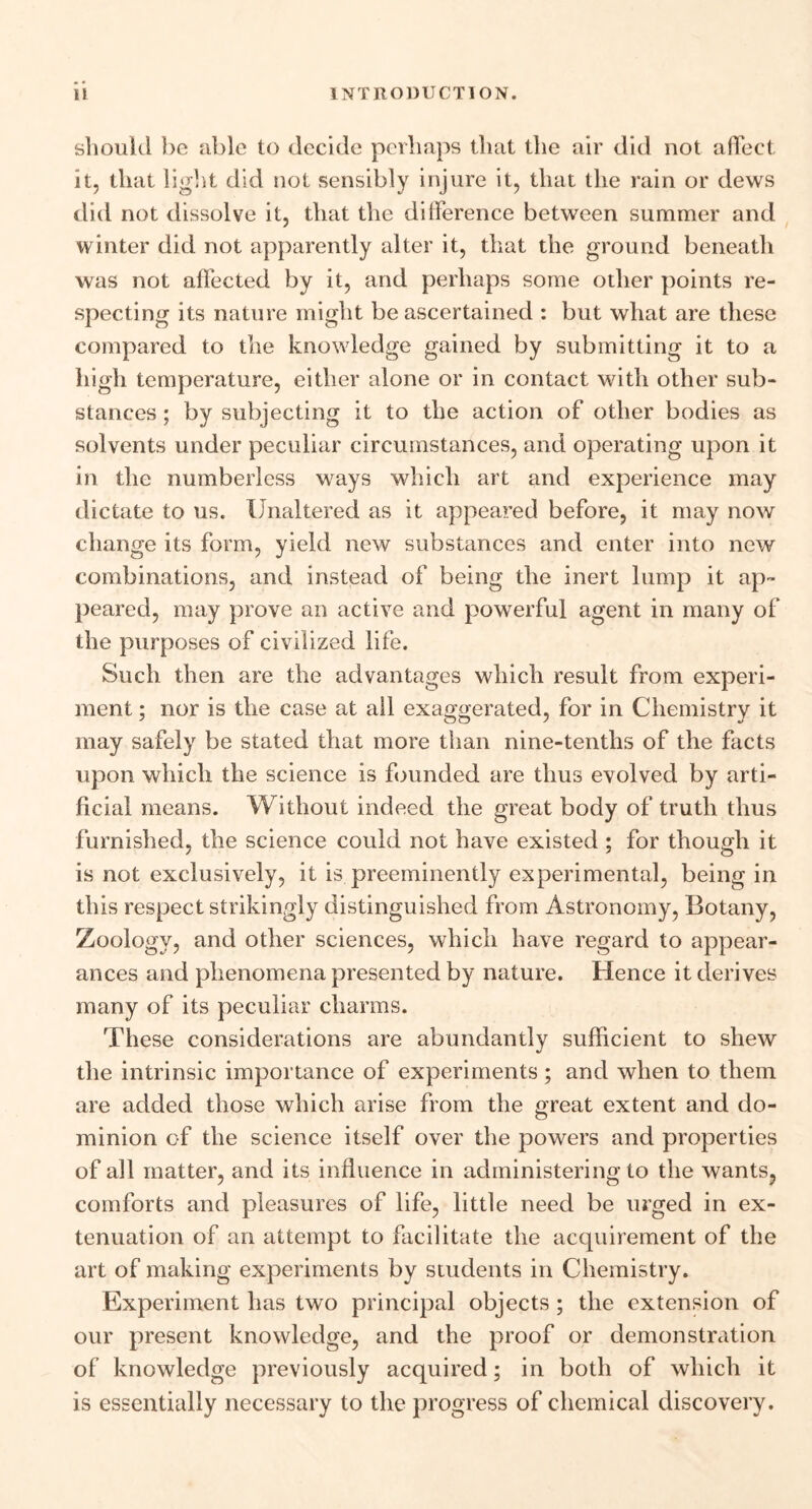 should be able to decide perhaps that the air did not affect it, that light did not sensibly injure it, that the rain or dews did not dissolve it, that the difference between summer and winter did not apparently alter it, that the ground beneath was not affected by it, and perhaps some other points re- specting its nature might be ascertained : but what are these compared to the knowledge gained by submitting it to a high temperature, either alone or in contact with other sub- stances ; by subjecting it to the action of other bodies as solvents under peculiar circumstances, and operating upon it in the numberless ways which art and experience may dictate to us. Unaltered as it appeared before, it may now change its form, yield new substances and enter into new combinations, and instead of being the inert lump it ap- peared, may prove an active and powerful agent in many of the purposes of civilized life. Such then are the advantages which result from experi- ment ; nor is the case at all exaggerated, for in Chemistry it may safely be stated that more than nine-tenths of the facts upon which the science is founded are thus evolved by arti- ficial means. Without indeed the great body of truth thus furnished, the science could not have existed ; for though it is not exclusively, it is preeminently experimental, being in this respect strikingly distinguished from Astronomy, Botany, Zoology, and other sciences, which have regard to appear- ances and phenomena presented by nature. Hence it derives many of its peculiar charms. These considerations are abundantly sufficient to shew the intrinsic importance of experiments; and when to them are added those which arise from the great extent and do- minion of the science itself over the powers and properties of all matter, and its influence in administering to the wants, comforts and pleasures of life, little need be urged in ex- tenuation of an attempt to facilitate the acquirement of the art of making experiments by students in Chemistry. Experiment has two principal objects ; the extension of our present knowledge, and the proof or demonstration of knowledge previously acquired; in both of which it is essentially necessary to the progress of chemical discovery.