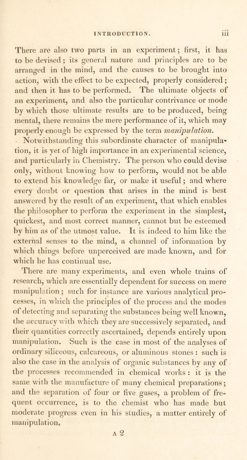 There are also two parts in an experiment; first, it has to be devised; its general nature and principles are to be arranged in the mind, and the causes to be brought into action, with the effect to be expected, properly considered; and then it has to be performed. The ultimate objects of an experiment, and also the particular contrivance or mode by which those ultimate results are to be produced, being mental, there remains the mere performance of it, which may properly enough be expressed by the term manipulation. - Notwithstanding this subordinate character of manipula- tion, it is yet of high importance in an experimental science, and particularly in Chemistry. The person who could devise only, without knowing how to perform, would not be able to extend his knowledge far, or make it useful; and wdiere every doubt or question that arises in the mind is best answered by the result of an experiment, that which enables the philosopher to perform the experiment in the simplest, quickest, and most correct manner, cannot but be esteemed by him as of the utmost value. It is indeed to him like the external senses to the mind, a channel of information by which things before unperceived are made known, and for which he has continual use. There are many experiments, and even whole trains of research, which are essentially dependent for success on mere manipulation; such for instance are various analytical pro- cesses, in winch the principles of the process and the modes of detecting and separating the substances being well known, the accuracy with which they are successively separated, and their quantities correctly ascertained, depends entirely upon manipulation. Such is the case in most of the analyses of ordinary siliceous, calcareous, or aluminous stones : such is also the case in the analysis of organic substances by any of the processes recommended in chemical works : it is the same with the manufacture of many chemical preparations; and the separation of four or five gases, a problem of fre- quent occurrence, is to the chemist who lias made but moderate progress even in his studies, a matter entirely of manipulation.