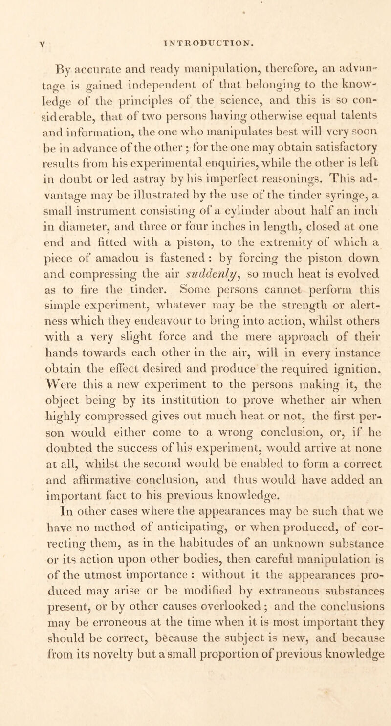 By accurate and ready manipulation, therefore, an advan- tage is sained independent of that belonging to the know- ledge of the principles of the science, and this is so con- siderable, that of two persons having otherwise equal talents and information, the one who manipulates best will very soon be in advance of the other ; for the one may obtain satisfactory results from his experimental enquiries, while the other is left in doubt or led astray by his imperfect reasonings. This ad- vantage may be illustrated by the use of the tinder syringe, a small instrument consisting of a cylinder about half an inch in diameter, and three or four inches in length, closed at one end and fitted with a piston, to the extremity of which a piece of amadou is fastened : by forcing the piston down and compressing the air suddenly, so much heat is evolved as to fire the tinder. Some persons cannot perform this simple experiment, whatever may be the strength or alert- ness which they endeavour to bring into action, whilst others with a very slight force and the mere approach of their hands towards each other in the air, will in every instance obtain the effect desired and produce the required ignition. Were this a new experiment to the persons making it, the object being by its institution to prove whether air when highly compressed gives out much heat or not, the first per- son would either come to a wrong conclusion, or, if he doubted the success of his experiment, would arrive at none at all, whilst the second would be enabled to form a correct and affirmative conclusion, and thus would have added an important fact to his previous knowledge. In other cases where the appearances may be such that we have no method of anticipating, or when produced, of cor- recting them, as in the habitudes of an unknown substance or its action upon other bodies, then careful manipulation is of the utmost importance : without it the appearances pro- duced may arise or be modified by extraneous substances present, or by other causes overlooked; and the conclusions may be erroneous at the time when it is most important they should be correct, because the subject is new, and because from its novelty but a small proportion of previous knowledge