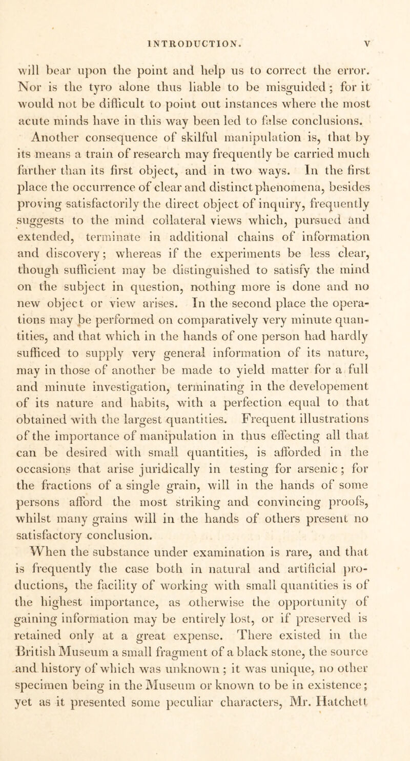 will bear upon tlie point and help us to correct the error. Nor is the tyro alone thus liable to be misguided ; for it would not be difficult to point out instances where the most acute minds have in this way been led to false conclusions. Another consequence of skilful manipulation is, that by its means a train of research may frequently be carried much farther than its first object, and in two ways. In the first place the occurrence of clear and distinct phenomena, besides proving satisfactorily the direct object of inquiry, frequently suggests to the mind collateral views which, pursued and extended, terminate in additional chains of information and discovery; whereas if the experiments be less clear, though sufficient may be distinguished to satisfy the mind on the subject in question, nothing more is done and no new object or view arises. In the second place the opera- tions may be performed on comparatively very minute quan- tities, and that which in the hands of one person had hardly sufficed to supply very general information of its nature, may in those of another be made to yield matter for a full and minute investigation, terminating in the developement of its nature and habits, with a perfection equal to that obtained with the largest quantities. Frequent illustrations of the importance of manipulation in thus effecting all that can be desired with small quantities, is afforded in the occasions that arise juridically in testing for arsenic ; for the fractions of a single grain, will in the hands of some persons afford the most striking and convincing proofs, whilst many grains will in the hands of others present no satisfactory conclusion. When the substance under examination is rare, and that is frequently the case both in natural and artificial pro- ductions, the facility of working with small quantities is of the highest importance, as otherwise the opportunity of gaining information may be entirely lost, or if preserved is retained only at a great expense. There existed in the British Museum a small fragment of a black stone, the source and history of which was unknown ; it was unique, no other specimen being in the Museum or known to be in existence; yet as it presented some peculiar characters, Mr. Hatchett