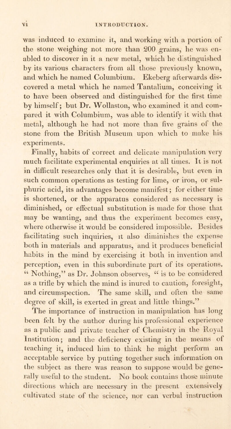was induced to examine it, and working with a portion of the stone weighing not more than 200 grains, he was en- abled to discover in it a new metal, which he distinguished by its various characters from all those previously known, and which he named Columbium. Ekeberg afterwards dis- covered a metal which he named Tantalium, conceiving it to have been observed and distinguished for the first time by himself; but Dr. Wollaston, who examined it and com- pared it with Columbium, was able to identify it with that metal, although he had not more than five grains of the stone from the British Museum upon which to make his experiments. Finally, habits of correct and delicate manipulation very much facilitate experimental enquiries at all times. It is not in difficult researches only that it is desirable, but even in such common operations as testing for lime, or iron, or sul- phuric acid, its advantages become manifest ; for either time is shortened, or the apparatus considered as necessary is diminished, or effectual substitution is made for those that may be wanting, and thus the experiment becomes easy, where otherwise it would be considered impossible. Besides facilitating such inquiries, it also diminishes the expense both in materials and apparatus, and it produces beneficial habits in the mind by exercising it both in invention and perception, even in this subordinate part of its operations. u Nothing,” as Dr. Johnson observes, u is to be considered as a trifle by which the mind is inured to caution, foresight, and circumspection. The same skill, and often the same degree of skill, is exerted in great and little things.” The importance of instruction in manipulation has long been felt by the author during his professional experience as a public and private teacher of Chemistry in the Royal Institution; and the deficiency existing in the means of teaching it, induced him to think he might perform an acceptable service by putting together such information on the subject as there was reason to suppose would be gene- rally useful to the student. No book contains those minute directions which are necessary in the present extensively cultivated state of the science, nor can verbal instruction