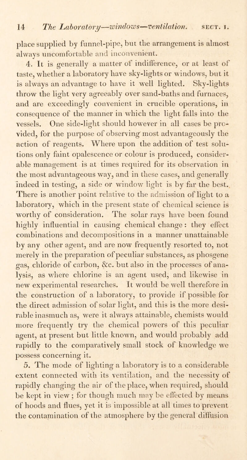 place supplied by funnel-pipe, but the arrangement is almost always uncomfortable and inconvenient. 4, It is generally a matter of indifference, or at least of taste, whether a laboratory have sky-lights or windows, but it is always an advantage to have it well lighted. Sky-lights throw the light very agreeably over sand-baths and furnaces, and are exceedingly convenient in crucible operations, in consequence of the manner in which the light falls into the vessels. One side-light should however in all cases be pro- vided, for the purpose of observing most advantageously the action of reagents. Where upon the addition of test solu- tions only faint opalescence or colour is produced, consider- able management is at times required for its observation in the most advantageous way, and in these cases, and generally indeed in testing, a side or window light is by far the best.. There is another point relative to the admission of light to a laboratory, which in the present state of chemical science is worthy of consideration. The solar rays have been found highly influential in causing chemical change : they effect combinations and decompositions in a manner unattainable by any other agent, and are now frequently resorted to, not merely in the preparation of peculiar substances, as phosgene gas, chloride of carbon, &c. but also in the processes of ana- lysis, as where chlorine is an agent used, and likewise in new experimental researches. It would be well therefore in the construction of a laboratory, to provide if possible for the direct admission of solar light, and this is the more desi- rable inasmuch as, were it always attainable, chemists would more frequently try the chemical powers of this peculiar agent, at present but little known, and would probably add rapidly to the comparatively small stock of knowledge we possess concerning it. 5. The mode of lighting a laboratory is to a considerable extent connected with its ventilation, and the necessity of rapidly changing the air of the place, when required, should be kept in view; for though much may be effected by means of hoods and flues, yet it is impossible at all times to prevent the contamination of the atmosphere by the general diffusion