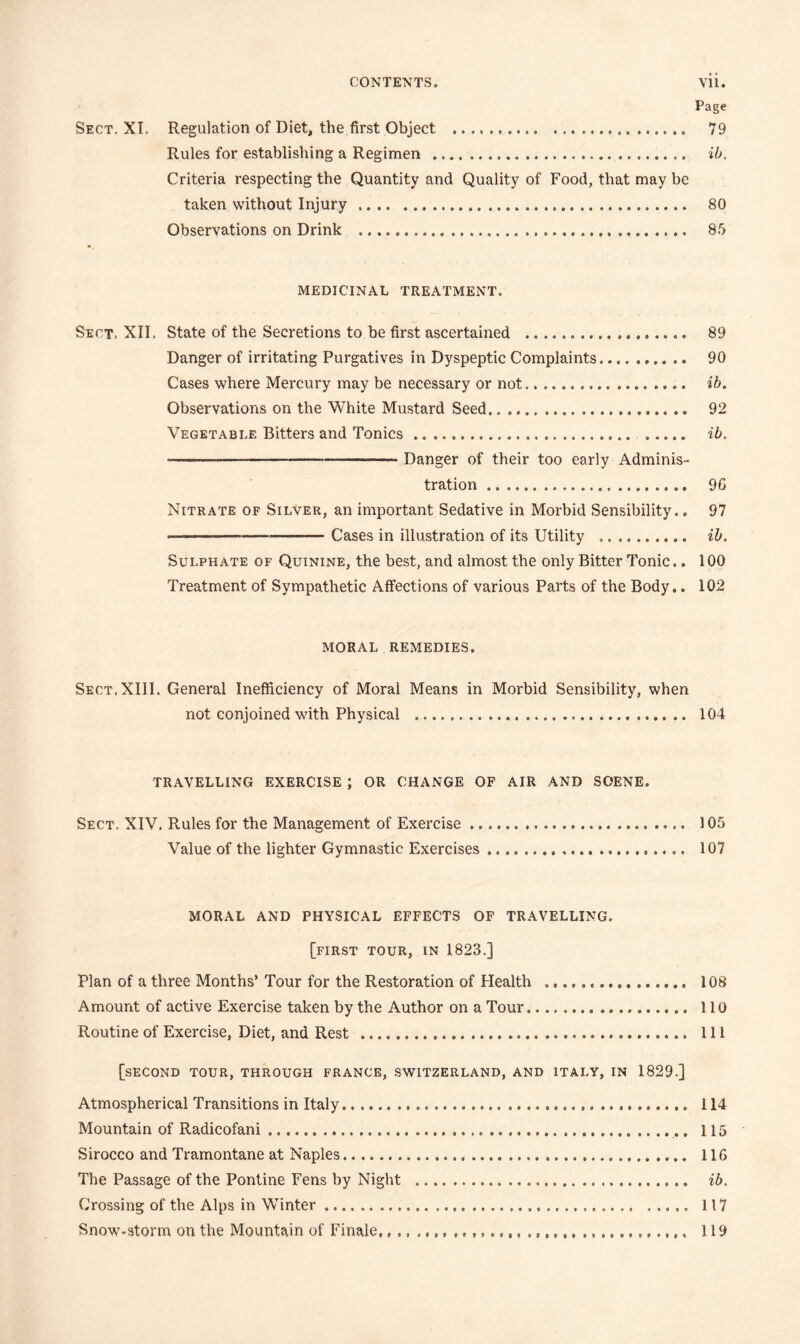 Page Sect. XI, Regulation of Diet, the first Object 79 Rules for establishing a Regimen %b. Criteria respecting the Quantity and Quality of Food, that may be taken without Injury 80 Observations on Drink 85 MEDICINAL TREATMENT. Sect. XII, State of the Secretions to he first ascertained 89 Danger of irritating Purgatives in Dyspeptic Complaints 90 Cases where Mercury may be necessary or not ib. Observations on the White Mustard Seed 92 Vegetable Bitters and Tonics ib. Danger of their too early Adminis- tration 96 Nitrate of Silver, an important Sedative in Morbid Sensibility.. 97 Cases in illustration of its Utility ib. Sulphate of Quinine, the best, and almost the only Bitter Tonic.. 100 Treatment of Sympathetic Affections of various Parts of the Body.. 102 MORAL REMEDIES. Sect. XIII. General Inefficiency of Moral Means in Morbid Sensibility, when not conjoined with Physical 104 TRAVELLING EXERCISE ; OR CHANGE OF AIR AND SCENE. Sect. XIV. Rules for the Management of Exercise 105 Value of the lighter Gymnastic Exercises 107 MORAL AND PHYSICAL EFFECTS OF TRAVELLING. [first tour, in 1823.] Plan of a three Months’ Tour for the Restoration of Health 108 Amount of active Exercise taken by the Author on a Tour 110 Routine of Exercise, Diet, and Rest Ill [second tour, through FRANCE, SWITZERLAND, AND ITALY, IN 1829.] Atmospherical Transitions in Italy 114 Mountain of Radicofani 115 Sirocco and Tramontane at Naples 116 The Passage of the Pontine Fens by Night ib. Crossing of the Alps in WTnter 117 Snow-storm on the Mountain of Finale, 119