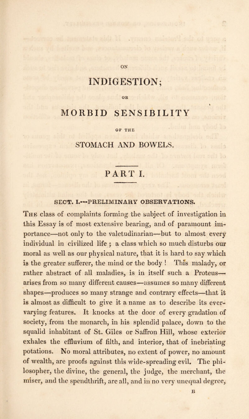 ON INDIGESTION; OR MORBID SENSIBILITY OP THE STOMACH AND BOWELS. PART I. SECT. I.—PRELIMINARY OBSERVATIONS. The class of complaints forming the subject of investigation in this Essay is of most extensive bearings and of paramount im- portance—not only to the valetudinarian—-but to almost every individual in civilized life ; a class which so much disturbs our moral as well as our physical nature, that it is hard to say which is the greater sufferer, the mind or the body ! This malady, or rather abstract of all maladies, is in itself such a Proteus— arises from so many different causes^—assumes so many different shapes—produces so many strange and contrary effects-—that it is almost as difficult to give it a name as to describe its ever- varying features. It knocks at the door of every gradation of society, from the monarch, in his splendid palace, down to the squalid inhabitant of St. Giles or Saffron Hill, whose exterior exhales the effluvium of filth, and interior, that of inebriating potations. No moral attributes, no extent of power, no amount of wealth, are proofs against this wide-spreading evil. The phi- losopher, the divine, the general, the judge, the merchant, the miser, and the spendthrift, are all, and in no very unequal degree. B