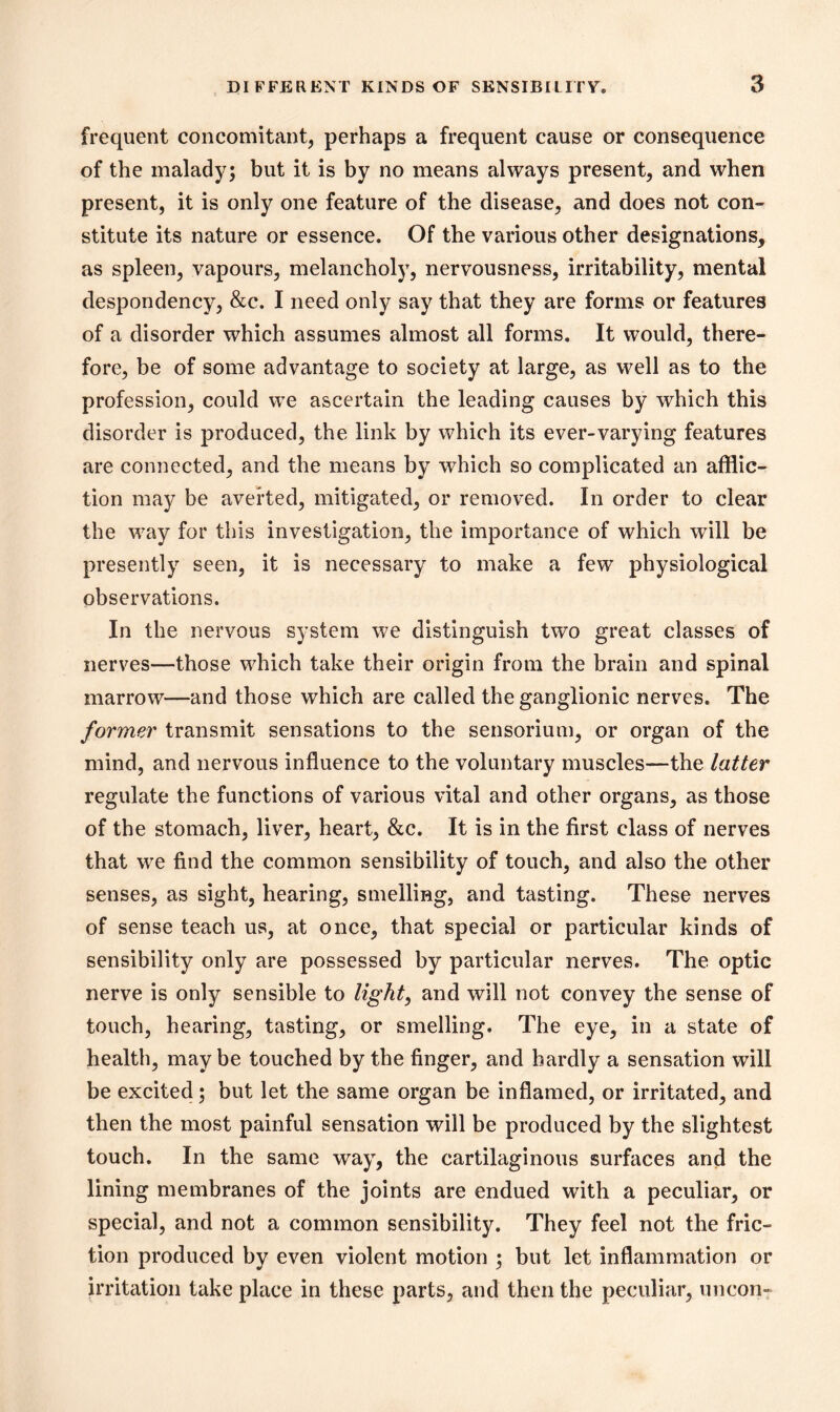 frequent concomitant, perhaps a frequent cause or consequence of the malady; but it is by no means always present, and when present, it is only one feature of the disease, and does not con- stitute its nature or essence. Of the various other designations, as spleen, vapours, melancholy, nervousness, irritability, mental despondency, &c. I need only say that they are forms or features of a disorder which assumes almost all forms. It would, there- fore, be of some advantage to society at large, as well as to the profession, could we ascertain the leading causes by which this disorder is produced, the link by which its ever-varying features are connected, and the means by which so complicated an afflic- tion may be averted, mitigated, or removed. In order to clear the way for this investigation, the importance of which will be presently seen, it is necessary to make a few physiological observations. In the nervous system we distinguish two great classes of nerves—those which take their origin from the brain and spinal marrow—and those which are called the ganglionic nerves. The former transmit sensations to the sensorium, or organ of the mind, and nervous influence to the voluntary muscles—the latter regulate the functions of various vital and other organs, as those of the stomach, liver, heart, &c. It is in the first class of nerves that we find the common sensibility of touch, and also the other senses, as sight, hearing, smelling, and tasting. These nerves of sense teach us, at once, that special or particular kinds of sensibility only are possessed by particular nerves. The optic nerve is only sensible to light, and will not convey the sense of touch, hearing, tasting, or smelling. The eye, in a state of health, maybe touched by the finger, and hardly a sensation will be excited; but let the same organ be inflamed, or irritated, and then the most painful sensation will be produced by the slightest touch. In the same way, the cartilaginous surfaces and the lining membranes of the joints are endued with a peculiar, or special, and not a common sensibility. They feel not the fric- tion produced by even violent motion ; but let inflammation or irritation take place in these parts, and then the peculiar, uncon-