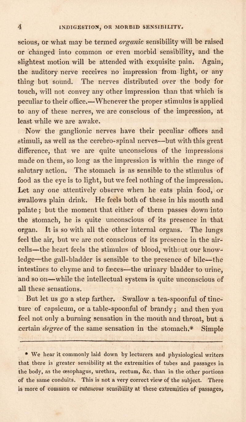 scious, or what may be termed organic sensibility will be raised or changed into common or even morbid sensibility, and the slightest motion will be attended with exquisite pain. Again, the auditory nerve receives no impression from light, or any thing but sound. The nerves distributed over the body for touch, will not convey any other impression than that which is peculiar to their office.—Whenever the proper stimulus is applied to any of these nerves, we are conscious of the impression, at least while we are awake. Now the ganglionic nerves have their peculiar offices and stimuli, as well as the cerebro-spinal nerves—but with this great difference, that we are quite unconscious of the impressions made on them, so long as the impression is within the range of salutary action. The stomach is as sensible to the stimulus of food as the eye is to light, but w^e feel nothing of the impression. Let any one attentively observe when he eats plain food, or swallows plain drink. He feels both of these in his mouth and palate; but the moment that either of them passes down into the stomach, he is quite unconscious of its presence in that organ. It is so with all the other internal organs. The lungs feel the air, but we are not conscious of its presence in the air- cells—the heart feels the stimulus of blood, without our know- ledge—the gall-bladder is sensible to the presence of bile—^the intestines to chyme and to faeces—the urinary bladder to urine, and so on—while the intellectual system is quite unconscious of all these sensations. But let us go a step farther. Swallow a tea-spoonful of tinc- ture of capsicum, or a table-spoonful of brandy and then you feel not only a burning sensation in the mouth and throat, but a .certain degree of the same sensation in the stomach.^ Simple * We hear it commonly laid down by lecturers and physiological writers that there is greater sensibility at the extremities of tubes and passages in the body, as the oesophagus, urethra, rectum, &c. than in the other portions of the same conduits. This is not a very correct view of the subject. There is more of common or cutaneous sensibility at these extremities of passages.