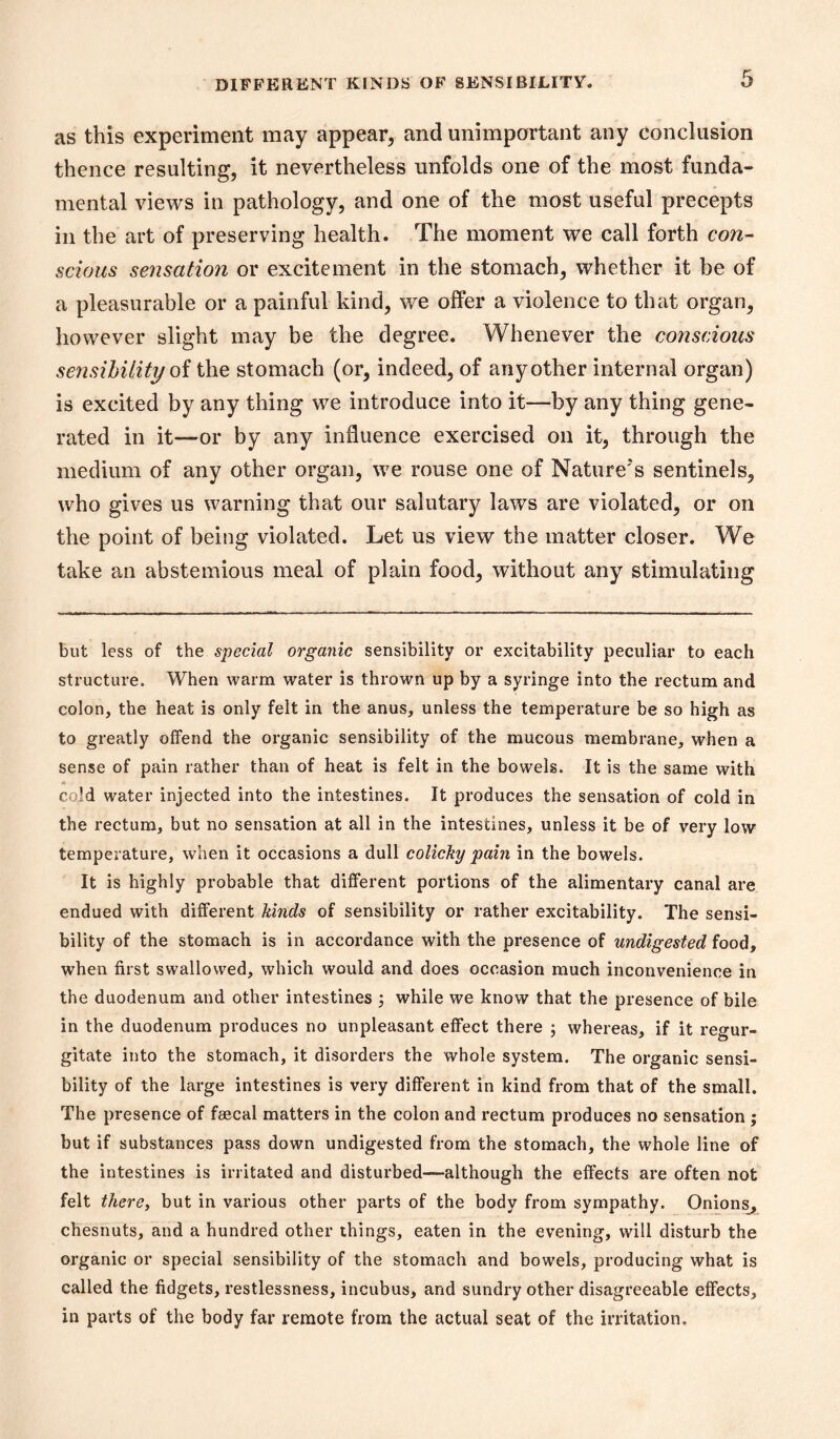 as this experiment may appear, and unimportant any conclusion thence resulting, it nevertheless unfolds one of the most funda- mental views in pathology, and one of the most useful precepts in the art of preserving health. The moment we call forth con- scious sensation or excitement in the stomach, whether it be of a pleasurable or a painful kind, we offer a violence to that organ, however slight may be the degree. Whenever the conscious se7isihiliti/ oi the stomach (or, indeed, of any other internal organ) is excited by any thing we introduce into it—by any thing gene- rated in it—or by any influence exercised on it, through the medium of any other organ, we rouse one of Nature's sentinels, who gives us warning that our salutary laws are violated, or on the point of being violated. Let us view the matter closer. We take an abstemious meal of plain food, without any stimulating but less of the special organic sensibility or excitability peculiar to each structure. When warm water is thrown up by a syringe into the rectum and colon, the heat is only felt in the anus, unless the temperature be so high as to greatly offend the organic sensibility of the mucous membrane, when a sense of pain rather than of heat is felt in the bowels. It is the same with cold water injected into the intestines. It produces the sensation of cold in the rectum, but no sensation at all in the intestines, unless it be of very low temperature, when it occasions a dull colicky pain in the bowels. It is highly probable that different portions of the alimentary canal are endued with different kinds of sensibility or rather excitability. The sensi- bility of the stomach is in accordance with the presence of undigested food, when first swallowed, which would and does occasion much inconvenience in the duodenum and other intestines 3 while we know that the presence of bile in the duodenum produces no unpleasant effect there ; whereas, if it regur- gitate into the stomach, it disorders the whole system. The organic sensi- bility of the large intestines is very different in kind from that of the small. The presence of faecal matters in the colon and rectum produces no sensation ; but if substances pass down undigested from the stomach, the whole line of the intestines is irritated and disturbed—although the effects are often not felt there, but in various other parts of the body from sympathy. Onions^, chesnuts, and a hundred other things, eaten in the evening, will disturb the organic or special sensibility of the stomach and bowels, producing what is called the fidgets, restlessness, incubus, and sundry other disagreeable effects, in parts of the body far remote from the actual seat of the irritation.