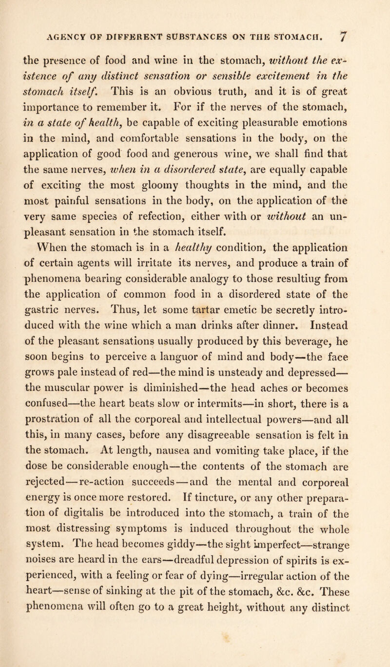 the presence of food and wine in the stomach, without the ex- istence of any distinct sejisation or sensible excitement in the stomach itself This is an obvious truth, and it is of great importance to remember it. For if the nerves of the stomach, m a state of health, be capable of exciting pleasurable emotions in the mind, and comfortable sensations in the body, on the application of good food and generous wine, we shall find that the same nerves, when in a disordered state, are equally capable of exciting the most gloomy thoughts in the mind, and the most painful sensations in the body, on the application of the very same species of refection, either with or without an un- pleasant sensation in the stomach itself. When the stomach is in a healthy condition, the application of certain agents will irritate its nerves, and produce a train of phenomena bearing considerable analogy to those resulting from the application of common food in a disordered state of the gastric nerves. Thus, let some tartar emetic be secretly intro- duced with the wine which a man drinks after dinner. Instead of the pleasant sensations usually produced by this beverage, he soon begins to perceive a languor of mind and body—the face grows pale instead of red—the mind is unsteady and depressed— the muscular power is diminished—the head aches or becomes confused—the heart beats slow or intermits—in short, there is a prostration of all the corporeal and intellectual powers—and all this, in many cases, before any disagreeable sensation is felt in the stomach. At length, nausea and vomiting take place, if the dose be considerable enough—the contents of the stomach are rejected—re-action succeeds — and the mental and corporeal energy is once more restored. If tincture, or any other prepara- tion of digitalis be introduced into the stomach, a train of the most distressing symptoms is induced throughout the whole system. The head becomes giddy—the sight Imperfect—strange noises are heard in the ears—dreadful depression of spirits is ex- perienced, with a feeling or fear of dying—irregular action of the heart—sense of sinking at the pit of the stomach, &c. &c. These phenomena will often go to a great height, without any distinct