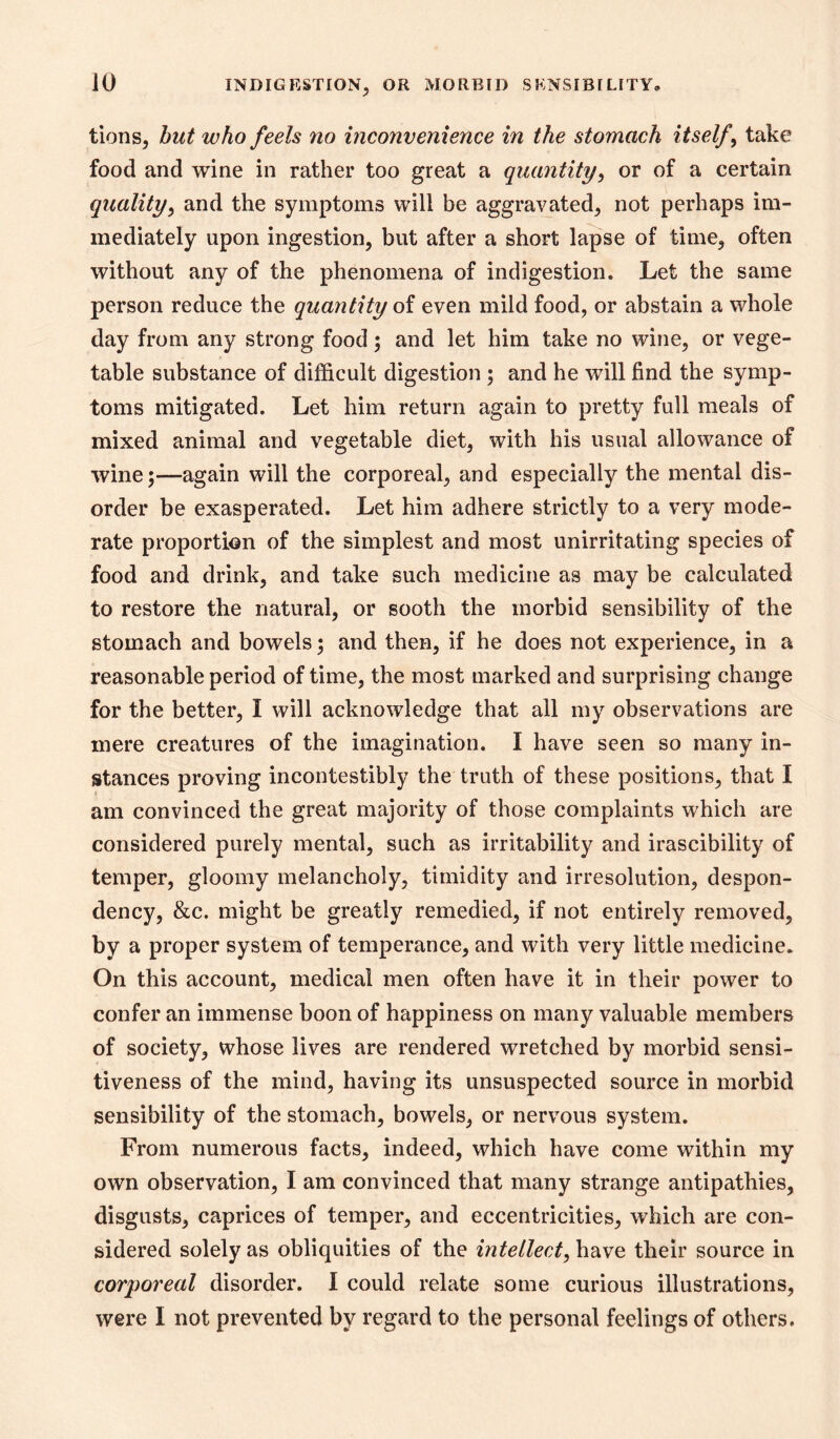 tions, hut who feels no inconvenience in the stomach itself^ take food and wine in rather too great a quantity^ or of a certain quality, and the symptoms will be aggravated^ not perhaps im- mediately upon ingestion, but after a short lapse of time, often without any of the phenomena of indigestion. Let the same person reduce the quantity of even mild food, or abstain a whole day from any strong food; and let him take no wine, or vege- table substance of difficult digestion ; and he will find the symp- toms mitigated. Let him return again to pretty full meals of mixed animal and vegetable diet, with his usual allowance of wine;—again will the corporeal, and especially the mental dis- order be exasperated. Let him adhere strictly to a very mode- rate proportion of the simplest and most unirritating species of food and drink, and take such medicine as may be calculated to restore the natural, or sooth the morbid sensibility of the stomach and bowels; and then, if he does not experience, in a reasonable period of time, the most marked and surprising change for the better, I will acknowledge that all my observations are mere creatures of the imagination. I have seen so many in- stances proving incontestibly the truth of these positions, that I am convinced the great majority of those complaints which are considered purely mental, such as irritability and irascibility of temper, gloomy melancholy, timidity and irresolution, despon- dency, &c. might be greatly remedied, if not entirely removed, by a proper system of temperance, and with very little medicine. On this account, medical men often have it in their power to confer an immense boon of happiness on many valuable members of society, whose lives are rendered wretched by morbid sensi- tiveness of the mind, having its unsuspected source in morbid sensibility of the stomach, bowels, or nervous system. From numerous facts, indeed, which have come within my own observation, I am convinced that many strange antipathies, disgusts, caprices of temper, and eccentricities, which are con- sidered solely as obliquities of the intellect, have their source in corporeal disorder. I could relate some curious illustrations, were I not prevented by regard to the personal feelings of others.