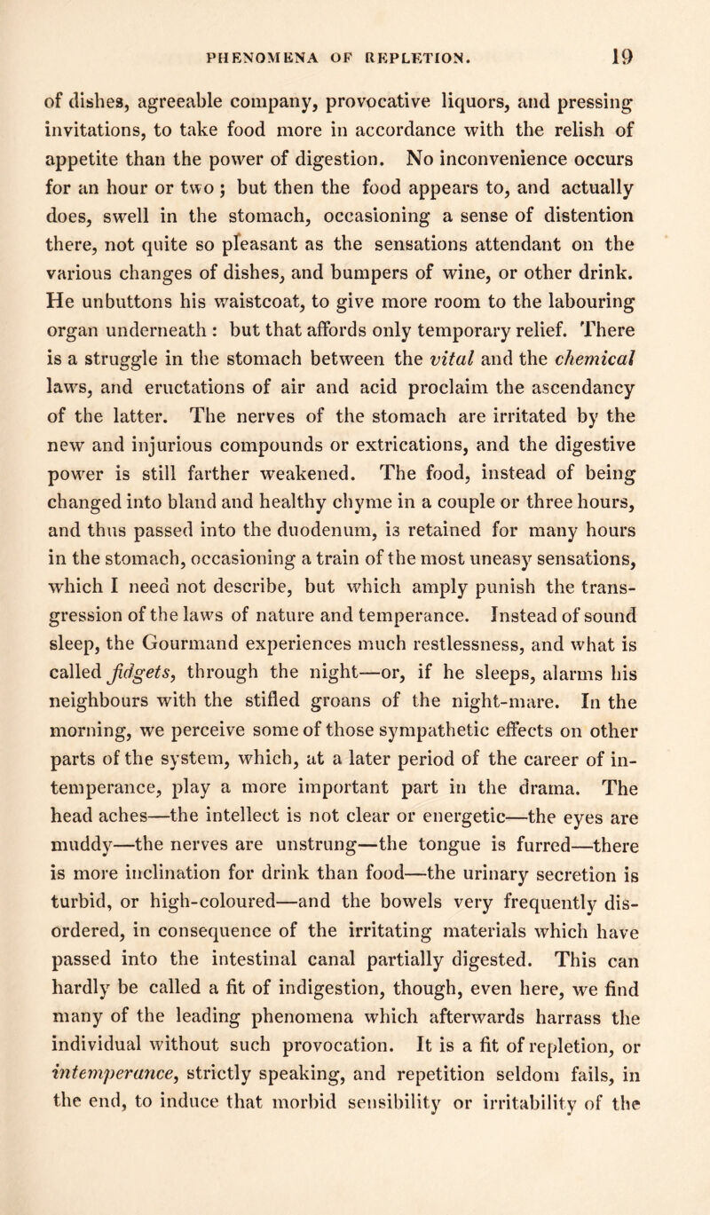 of dishes, agreeable company, provocative liquors, and pressing invitations, to take food more in accordance with the relish of appetite than the power of digestion. No inconvenience occurs for an hour or two; but then the food appears to, and actually does, swell in the stomach, occasioning a sense of distention there, not quite so pleasant as the sensations attendant on the various changes of dishes, and bumpers of wine, or other drink. He unbuttons his v/aistcoat, to give more room to the labouring organ underneath : but that affords only temporary relief. There is a struggle in the stomach between the vital and the chemical law^s, and eructations of air and acid proclaim the ascendancy of the latter. The nerves of the stomach are irritated by the new and injurious compounds or extrications, and the digestive power is still farther weakened. The food, instead of being changed into bland and healthy chyme in a couple or three hours, and thus passed into the duodenum, is retained for many hours in the stomach, occasioning a train of the most uneasy sensations, which I need not describe, but wdiich amply punish the trans- gression of the laws of nature and temperance. Instead of sound sleep, the Gourmand experiences much restlessness, and what is called Jidgets, through the night—or, if he sleeps, alarms his neighbours with the stifled groans of the night-mare. In the morning, we perceive some of those sympathetic effects on other parts of the system, which, at a later period of the career of in- temperance, play a more important part in the drama. The head aches—the intellect is not clear or energetic—the eyes are muddy—the nerves are unstrung—the tongue is furred—there is more inclination for drink than food—the urinary secretion is turbid, or high-coloured—and the bowels very frequently dis- ordered, in consequence of the irritating materials which have passed into the intestinal canal partially digested. This can hardly be called a fit of indigestion, though, even here, we find many of the leading phenomena which afterwards harrass the individual without such provocation. It is a fit of repletion, or intemperance, strictly speaking, and repetition seldom fails, in the end, to induce that morbid sensibilitj^ or irritability of the