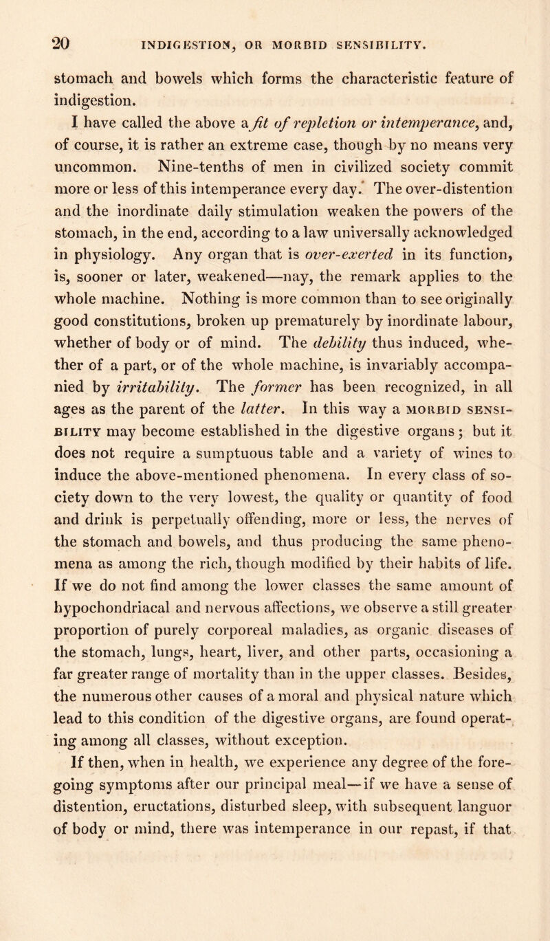 stomach and bowels which forms the characteristic feature of indigestion. I have called the above a Jit of repletion or intemperance^ and, of course, it is rather an extreme case, though by no means very uncommon. Nine-tenths of men in civilized society commit more or less of this intemperance every day.* The over-distention and the inordinate daily stimulation weaken the powers of the stomach, in the end, according to a law universally acknowledged in physiology. Any organ that is over-exerted in its function, is, sooner or later, weakened—nay, the remark applies to the whole machine. Nothing is more common than to see originally good constitutions, broken up prematurely by inordinate labour, whether of body or of mind. The debility thus induced, whe- ther of a part, or of the whole machine, is invariably accompa- nied by irritahility, The former has been recognized, in all ages as the parent of the latter. In this way a morbid sensi- bility may become established in the digestive organs ; but it does not require a sumptuous table and a variety of wines to induce the above-mentioned phenomena. In every class of so- ciety down to the very lowest, the quality or quantity of food and drink is perpetually offending, more or less, the nerves of the stomach and bowels, and thus producing the same pheno- mena as among the rich, though modified by their habits of life. If we do not find among the lower classes the same amount of hypochondriacal and nervous affections, we observe a still greater proportion of purely corporeal maladies, as organic diseases of the stomach, lungs, heart, liver, and other parts, occasioning a far greater range of mortality than in the upper classes. Besides, the numerous other causes of a moral and physical nature which lead to this condition of the digestive organs, are found operat- ing among all classes, without exception. If then, when in health, we experience any degree of the fore- going symptoms after our principal meal—if we have a sense of distention, eructations, disturbed sleep, with subsequent languor of body or mind, there was intemperance in our repast, if that