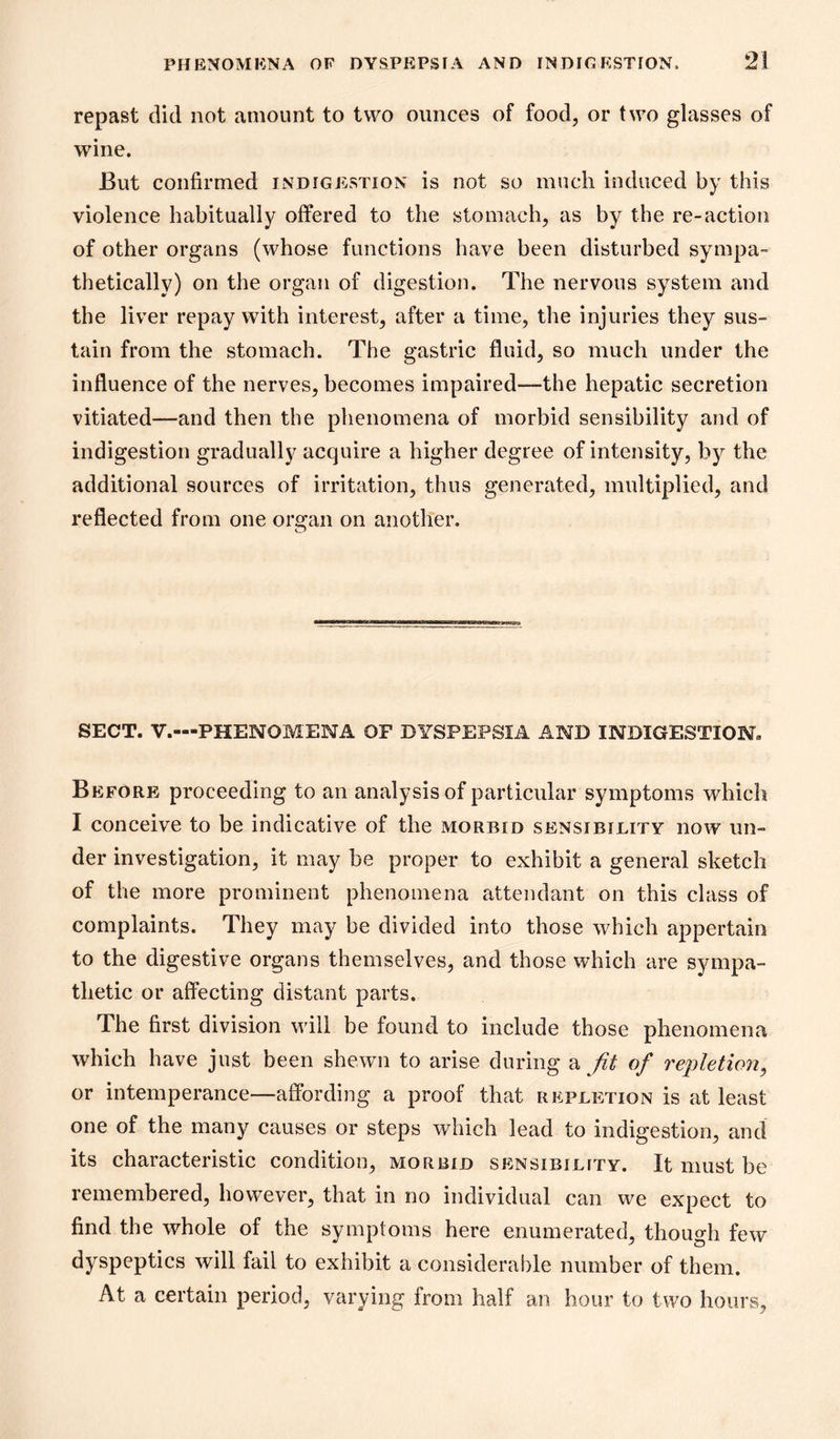 repast did not amount to two ounces of food, or two glasses of wine. But confirmed indigestion is not so much induced by this violence habitually offered to the stomach, as by the re-action of other organs (whose functions have been disturbed sympa- thetically) on the organ of digestion. The nervous system and the liver repay with interest, after a time, the injuries they sus- tain from the stomach. The gastric fluid, so much under the influence of the nerves, becomes impaired—the hepatic secretion vitiated—and then the phenomena of morbid sensibility and of indigestion gradually acquire a higher degree of intensity, b}^ the additional sources of irritation, thus generated, multiplied, and reflected from one organ on another. IfiUHU SECT. V.—PHENOMENA OF DYSPEPSIA AND INDIGESTION. Before proceeding to an analysis of particular symptoms which I conceive to be indicative of the morbid sensibility now un- der investigation, it may be proper to exhibit a general sketch of the more prominent phenomena attendant on this class of complaints. They may be divided into those which appertain to the digestive organs themselves, and those which are sympa- thetic or affecting distant parts. The first division will be found to include those phenomena which have just been shewn to arise during fit of repletion^ or intemperance—afibrding a proof that repletion is at least one of the many causes or steps which lead to indigestion, and its characteristic condition, morbid sensibility. It must be remembered, however, that in no individual can we expect to find the whole of the symptoms here enumerated, though few dyspeptics will fail to exhibit a considerable number of them. At a certain period, varying from half an hour to two hours.