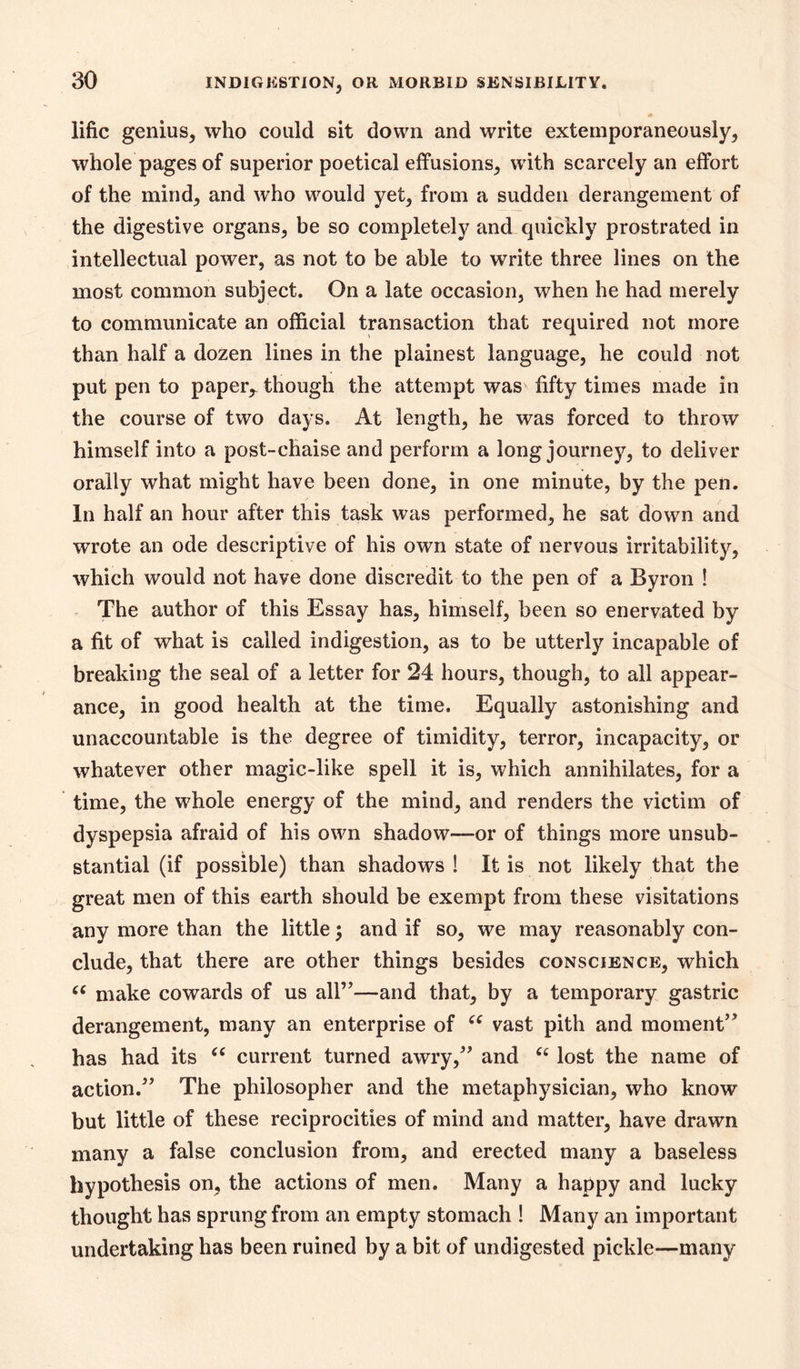 lific genius, who could sit down and write extemporaneously, whole pages of superior poetical effusions, with scarcely an effort of the mind, and who would yet, from a sudden derangement of the digestive organs, be so completely and quickly prostrated in intellectual power, as not to be able to write three lines on the most common subject. On a late occasion, when he had merely to communicate an official transaction that required not more than half a dozen lines in the plainest language, he could not put pen to paper,- though the attempt was fifty times made in the course of two days. At length, he was forced to throw himself into a post-chaise and perform a long journey, to deliver orally what might have been done, in one minute, by the pen. In half an hour after this task was performed, he sat down and wrote an ode descriptive of his own state of nervous irritability, which would not have done discredit to the pen of a Byron ! . The author of this Essay has, himself, been so enervated by a fit of what is called indigestion, as to be utterly incapable of breaking the seal of a letter for 24 hours, though, to all appear- ance, in good health at the time. Equally astonishing and unaccountable is the degree of timidity, terror, incapacity, or whatever other magic-like spell it is, which annihilates, for a time, the whole energy of the mind, and renders the victim of dyspepsia afraid of his own shadow—or of things more unsub- stantial (if possible) than shadows! It is not likely that the great men of this earth should be exempt from these visitations any more than the little 5 and if so, we may reasonably con- clude, that there are other things besides conscience, which make cowards of us all”—and that, by a temporary gastric derangement, many an enterprise of vast pith and moment” has had its current turned awry,” and ‘‘ lost the name of action.” The philosopher and the metaphysician, who know but little of these reciprocities of mind and matter, have drawn many a false conclusion from, and erected many a baseless hypothesis on, the actions of men. Many a happy and lucky thought has sprung from an empty stomach 1 Many an important undertaking has been ruined by a bit of undigested pickle—many