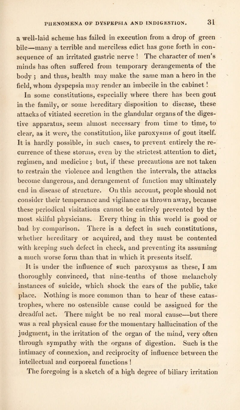 a well-laid scheme has failed in execution from a drop of green bile—many a terrible and merciless edict has gone forth in con- sequence of an irritated gastric nerve ! The character of men's minds has often suffered from temporary derangements of the body ; and thus, health may make the same man a hero in the field, whom dyspepsia may render an imbecile in the cabinet! In some constitutions, especially where there has been gout in the family, or some hereditary disposition to disease, these attacks of vitiated secretion in the glandular organs of the diges- tive apparatus, seem almost necessary from time to time, to clear, as it were, the constitution, like paroxysms of gout itself. It is hardly possible, in such cases, to prevent entirely the re- currence of these storms, even by the strictest attention to diet, regimen, and medicine; but, if these precautions are not taken to restrain the violence and lengthen the intervals, the attacks become dangerous, and derangement of function may ultimately end in disease of structure. On this account, people should not consider their temperance and vigilance as thrown away, because these periodical visitations cannot be entirely prevented by the most skilful physicians. Every thing in this world is good or bad by comparison. There is a defect in such constitutions, whether hereditary or acquired, and they must be contented with keeping such defect in check, and preventing its assuming a much worse form than that in which it presents itself. It is under the influence of such paroxysms as these, I am thoroughly convinced, that nine-tenths of those melancholy instances of suicide, which shock the ears of the public, take place. Nothing is more common than to hear of these catas- trophes, where no ostensible cause could be assigned for the dreadful act. There might be no real moral cause—but there was a real physical cause for the momentary hallucination of the judgment, in the irritation of the organ of the mind, very often through sympathy with the organs of digestion. Such is the intimacy of connexion, and reciprocity of influence between the intellectual and corporeal functions ! The foregoing is a sketch of a high degree of biliary irritation