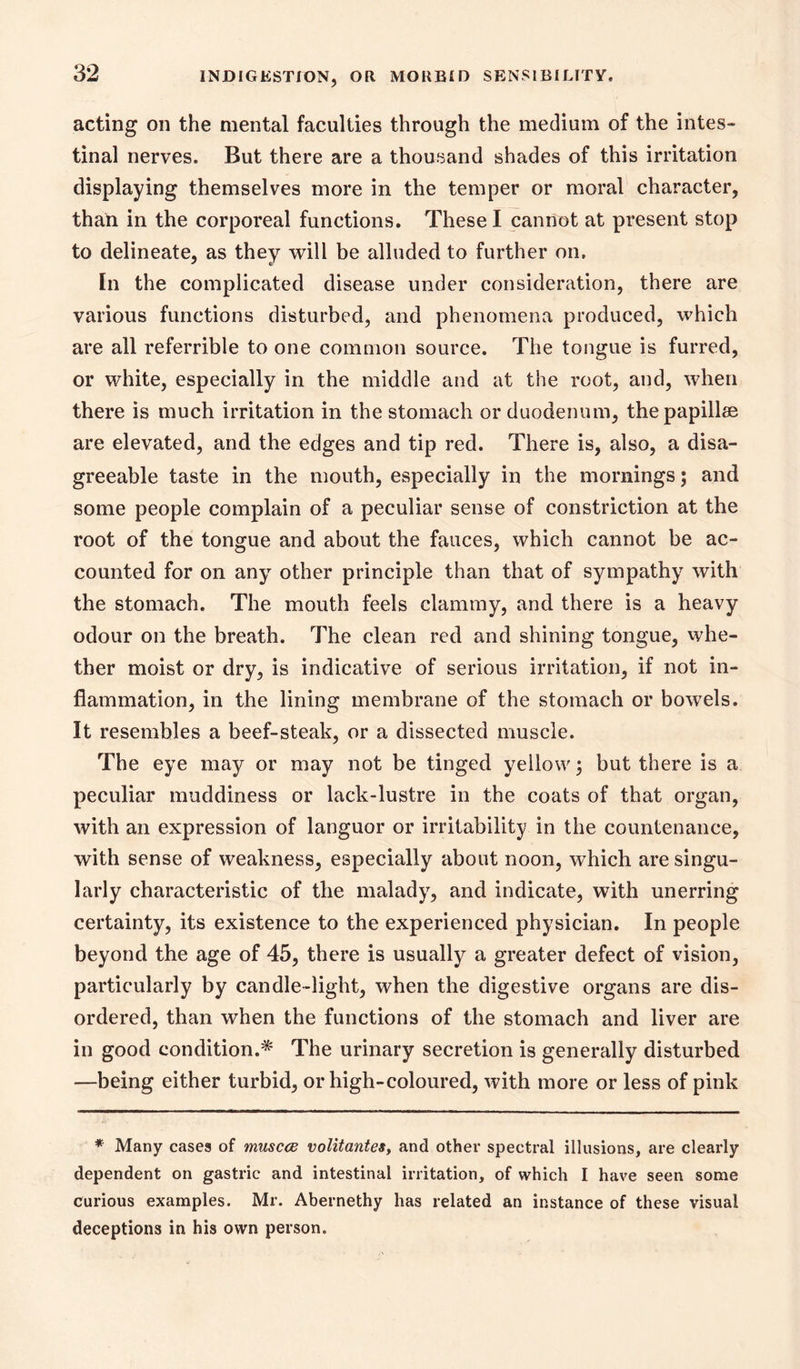 acting on the mental faculties through the medium of the intes- tinal nerves. But there are a thousand shades of this irritation displaying themselves more in the temper or moral character, thaD in the corporeal functions. These I cannot at present stop to delineate, as they will be alluded to further on. In the complicated disease under consideration, there are various functions disturbed, and phenomena produced, which are all referrible to one common source. The tongue is furred, or white, especially in the middle and at the root, and, when there is much irritation in the stomach or duodenum, the papillae are elevated, and the edges and tip red. There is, also, a disa- greeable taste in the mouth, especially in the mornings; and some people complain of a peculiar sense of constriction at the root of the tongue and about the fauces, which cannot be ac- counted for on any other principle than that of sympathy with the stomach. The mouth feels clammy, and there is a heavy odour on the breath. The clean red and shining tongue, whe- ther moist or dry, is indicative of serious irritation, if not in- flammation, in the lining membrane of the stomach or bowels. It resembles a beef-steak, or a dissected muscle. The eye may or may not be tinged yellow; but there is a peculiar muddiness or lack-lustre in the coats of that organ, with an expression of languor or irritability in the countenance, with sense of weakness, especially about noon, which are singu- larly characteristic of the malady, and indicate, with unerring certainty, its existence to the experienced physician. In people beyond the age of 45, there is usually a greater defect of vision, particularly by candle-light, when the digestive organs are dis- ordered, than when the functions of the stomach and liver are in good condition.* The urinary secretion is generally disturbed —being either turbid, or high-coloured, with more or less of pink * Many cases of muscce volitantes, and other spectral illusions, are clearly dependent on gastric and intestinal irritation, of which I have seen some curious examples. Mr. Abernethy has related an instance of these visual deceptions in his own person.