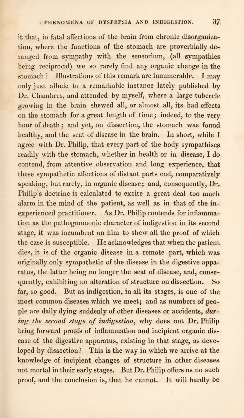 it that, in fatal affections of the brain from chronic disorganiza- tion, where the functions of the stomach are proverbially de- ranged from sympathy with the sensorium, (all sympathies being reciprocal) we so rarely find any organic change in the stomach ? Illustrations of this remark are innumerable. I may only just allude to a remarkable instance lately published by Dr. Chambers, and attended by myself, where a large tubercle growing in the brain shewed all, or almost all, its bad effects on the stomach for a great length of time; indeed, to the very hour of death; and yet, on dissection, the stomach was found healthy, and the seat of disease in the brain. In short, while I agree with Dr. Philip, that every part of the body sympathises readily with the stomach, whether in health or in disease, I do contend, from attentive observation and long experience, that these sympathetic affections of distant parts end, comparatively speaking, but rarelj^, in organic disease; and, consequently. Dr. Philip’s doctrine is calculated to excite a great deal too much alarm in the mind of the patient, as well as in that of the in- experienced practitioner. As Dr. Philip contends for inflamma- tion as the pathognomonic character of indigestion in its second stage, it was incumbent on him to shew all the proof of which the case is susceptible. He acknowledges that when the patient dies, it is of the organic disease in a remote part, which was originally only sympathetic of the disease in the digestive appa- ratus, the latter being no longer the seat of disease, and, conse- quently, exhibiting no alteration of structure on dissection. So far, so good. But as indigestion, in all its stages, is one of the most common diseases which we meet; and as numbers of peo- ple are daily dying suddenly of other diseases or accidents, dur- ing the second stage of indigestion^ why does not Dr. Philip bring forward proofs of inflammation and incipient organic dis- ease of the digestive apparatus, existing in that stage, as deve- loped by dissection ? This is the way in which we arrive at the knowledge of incipient changes of structure in other diseases^ not mortal in their early stages* But Dr. Philip offers us no such proof, and the conclusion is, that he cannot. It will hardly be