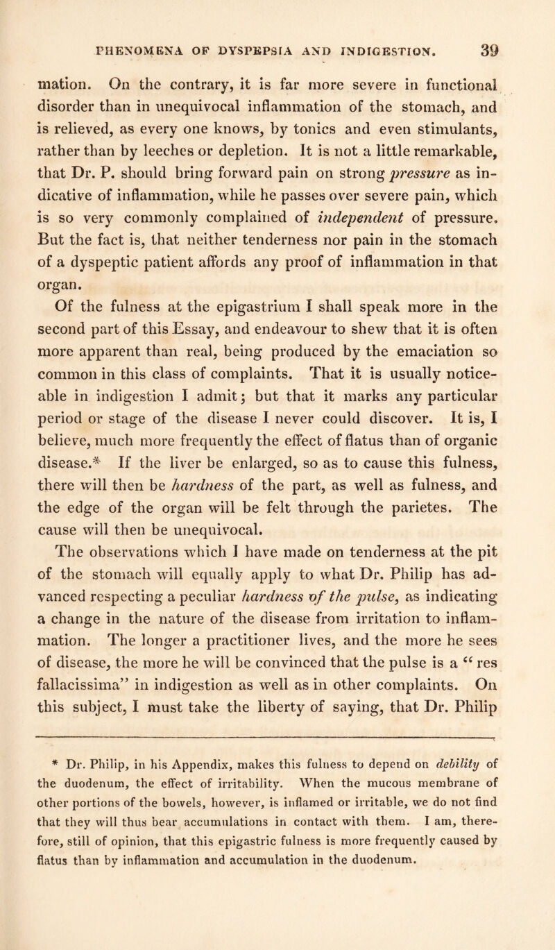 mation. On the contrary, it is far more severe in functional disorder than in unequivocal inflammation of the stomach, and is relieved, as every one knows, by tonics and even stimulants, rather than by leeches or depletion. It is not a little remarkable, that Dr. P. should bring forward pain on strong pressure as in- dicative of inflammation, while he passes over severe pain, which is so very commonly complained of independent of pressure. But the fact is, that neither tenderness nor pain in the stomach of a dyspeptic patient affords any proof of inflammation in that organ. Of the fulness at the epigastrium I shall speak more in the second part of this Essay, and endeavour to shew that it is often more apparent than real, being produced by the emaciation so common in this class of complaints. That it is usually notice- able in indigestion I admit 3 but that it marks any particular period or stage of the disease I never could discover. It is, I believe, much more frequently the effect of flatus than of organic disease.* If the liver be enlarged, so as to cause this fulness, there will then be hardness of the part, as well as fulness, and the edge of the organ will be felt through the parietes. The cause will then be unequivocal. The observations which I have made on tenderness at the pit of the stomach will equally apply to what Dr. Philip has ad- vanced respecting a peculiar hardness vf the pulse, as indicating a change in the nature of the disease from irritation to inflam- mation. The longer a practitioner lives, and the more he sees of disease, the more he will be convinced that the pulse is a res fallacissima” in indigestion as well as in other complaints. On this subject, I must take the liberty of saying, that Dr. Philip * Dr. Philip, in his Appendix, makes this fulness to depend on debility of the duodenum, the effect of irritability. When the mucous membrane of other portions of the bowels, however, is inflamed or irritable, we do not find that they will thus bear^ accumulations in contact with them. I am, there- fore, still of opinion, that this epigastric fulness is more frequently caused by flatus than by inflammation and accumulation in the duodenum.