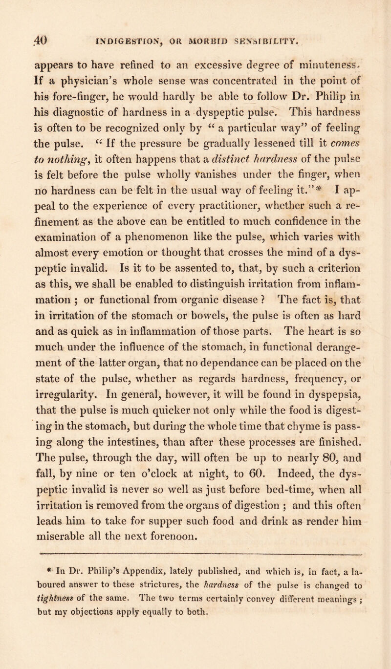 appears to have refined to an excessive degree of minuteness. If a physician’s whole sense was concentrated in the point of his fore-finger, he would hardly be able to follow Dr. Philip in his diagnostic of hardness in a dyspeptic puls^ This hardness is often to be recognized only by a particular way” of feeling the pulse. If the pressure be gradually lessened till it coynes to nothing, it often happens that a distinct hardness of the pulse is felt before the pulse wholly vanishes under the finger, when no hardness can be felt in the usual way of feeling it.”* I ap- peal to the experience of every practitioner, whether such a re- finement as the above can be entitled to much confidence in the examination of a phenomenon like the pulse, which varies with almost every emotion or thought that crosses the mind of a dys- peptic invalid. Is it to be assented to, that, by such a criterion as this, we shall be enabled to distinguish irritation from inflam- mation ; or functional from organic disease ? The fact is, that in irritation of the stomach or bowels, the pulse is often as hard and as quick as in inflammation of those parts. The heart is so much under the influence of the stomach, in functional derange- ment of the latter organ, that no dependance can be placed on the state of the pulse, whether as regards hardness, frequency, or irregularity. In general, however, it will be found in dyspepsia, that the pulse is much quicker not only while the food is digest- ing in the stomach, but during the whole time that chyme is pass- ing along the intestines, than after these processes are finished. The pulse, through the day, will often be up to nearly 80, and fall, by nine or ten o’clock at night, to 60. Indeed, the dys- peptic invalid is never so well as just before bed-time, when all irritation is removed from the organs of digestion ; and this often leads him to take for supper such food and drink as render him miserable all the next forenoon. * In Dr. Philip’s Appendix, lately published, and which is, in fact, a la- boured answer to these strictures, the hardness of the pulse is changed to tightness of the same. The two terms certainly convey different meanings; but my objections apply equally to both.