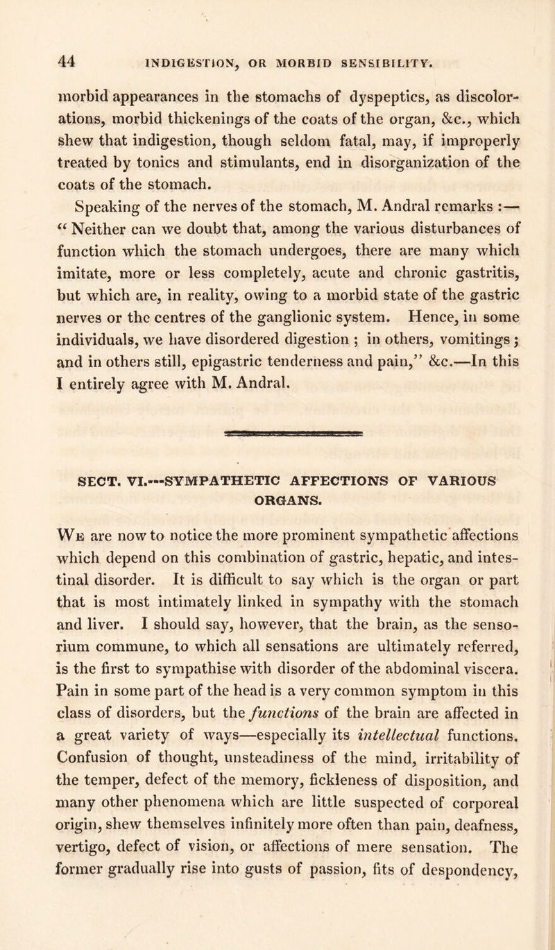 morbid appearances in the stomachs of dyspeptics, as discolor- ations, morbid thickenings of the coats of the organ, &c., which shew that indigestion, though seldom fatal, may, if improperly- treated by tonics and stimulants, end in disorganization of the coats of the stomach. Speaking of the nerves of the stomach, M. Andral remarks :— Neither can we doubt that, among the various disturbances of function which the stomach undergoes, there are many which imitate, more or less completely, acute and chronic gastritis, but which are, in reality, owing to a morbid state of the gastric nerves or the centres of the ganglionic system. Hence, in some individuals, we have disordered digestion ; in others, vomitings; and in others still, epigastric tenderness and pain,’ &c.—In this I entirely agree with M. Andral. SECT. VI.—SYMPATHETIC AFFECTIONS OF VARIOUS ORGANS. We are now to notice the more prominent sympathetic affections which depend on this combination of gastric, hepatic, and intes- tinal disorder. It is difficult to say which is the organ or part that is most intimately linked in sympathy with the stomach and liver. I should say, however, that the brain, as the senso- rium commune, to which all sensations are ultimately referred, is the first to sympathise with disorder of the abdominal viscera. Pain in some part of the head is a very common symptom in this class of disorders, but the functions of the brain are affected in a great variety of ways—especially its intellectual functions. Confusion of thought, unsteadiness of the mind, irritability of the temper, defect of the memory, fickleness of disposition, and many other phenomena which are little suspected of corporeal origin, shew themselves infinitely more often than pain, deafness, vertigo, defect of vision, or affections of mere sensation. The former gradually rise into gusts of passion, fits of despondency.