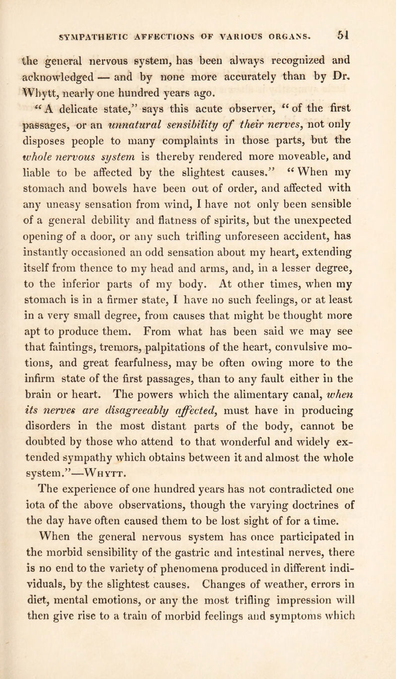 the general nervous system, has been always recognized and acknowledged — and by none more accurately than by Dr, Whytt, nearly one hundred years ago. delicate state/’ says this acute observer, of the first passages, or an unnatural sensibility of their nertres, not only disposes people to many complaints in those parts, but the luhole nervous system is thereby rendered more moveable, and liable to be affected by the slightest causes.” When my stomach and bowels have been out of order, and affected with any uneasy sensation from wind, I have not only been sensible of a general debility and flatness of spirits, but the unexpected opening of a door, or any such trifling unforeseen accident, has instantly occasioned an odd sensation about my heart, extending itself from thence to my head and arms, and, in a lesser degree, to the inferior parts of my body. At other times, when my stomach is in a firmer state, I have no such feelings, or at least in a very small degree, from causes that might be thought more apt to produce them. From what has been said we may see that faintings, tremors, palpitations of the heart, convulsive mo- tions, and great fearfulness, may be often owing more to the infirm state of the first passages, than to any fault either in the brain or heart. The powers which the alimentary canal, when its nerves are disagreeably affected, must have in producing disorders in the most distant parts of the body, cannot be doubted by those who attend to that wonderful and widely ex- tended sympathy which obtains between it and almost the whole system.”—W h ytt. The experience of one hundred years has not contradicted one iota of the above observations, though the varying doctrines of the day have often caused them to be lost sight of for a time. When the general nervous system has once participated in the morbid sensibility of the gastric and intestinal nerves, there is no end to the variety of phenomena produced in different indi- viduals, by the slightest causes. Changes of weather, errors in diet, mental emotions, or any the most trifling impression will then give rise to a train of morbid feelings and symptoms which