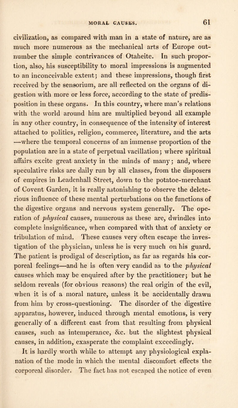 civilization, as compared with man in a state of nature, are as much more numerous as the mechanical arts of Europe out- number the simple contrivances of Otaheite. In such propor- tion, also, his susceptibility to moral impressions is augmented to an inconceivable extent; and these impressions, though first received by the sensorium, are all reflected on the organs of di- gestion with more or less force, according to the state of predis- position in these organs. In this country, where man’s relations with the world around him are multiplied beyond all example in any other country, in consequence of the intensity of interest attached to politics, religion, commerce, literature, and the arts —where the temporal concerns of an immense proportion of the population are in a state of perpetual vacillation; where spiritual affairs excite great anxiety in the minds of many; and, where speculative risks are daily run by all classes, from the disposers of empires in Leadenhall Street, down to the potatoe-merchant of Covent Garden, it is really astonishing to observe the delete- rious influence of these mental perturbations on the functions of the digestive organs and nervous system generally. The ope- ration of physical causes, numerous as these are, dwindles into complete insignificance, when compared with that of anxiety or tribulation of mind. These causes very often escape the inves- tigation of the physician, unless he is very much on his guard. The patient is prodigal of description, as far as regards his cor- poreal feelings—and he is often very candid as to the physical causes which may be enquired after by the practitioner; but he seldom reveals (for obvious reasons) the real origin of the evil, when it is of a moral nature, unless it be accidentally drawn from him by cross-questioning. The disorder of the digestive apparatus, however, induced through mental emotions, is very generally of a different cast from that resulting from physical causes, such as intemperance, &c. but the slightest physical causes, in addition, exasperate the complaint exceedingly. It is hardly worth while to attempt any physiological expla- nation of the mode in which the mental discomfort effects the corporeal disorder. The fact has not escaped the notice of even