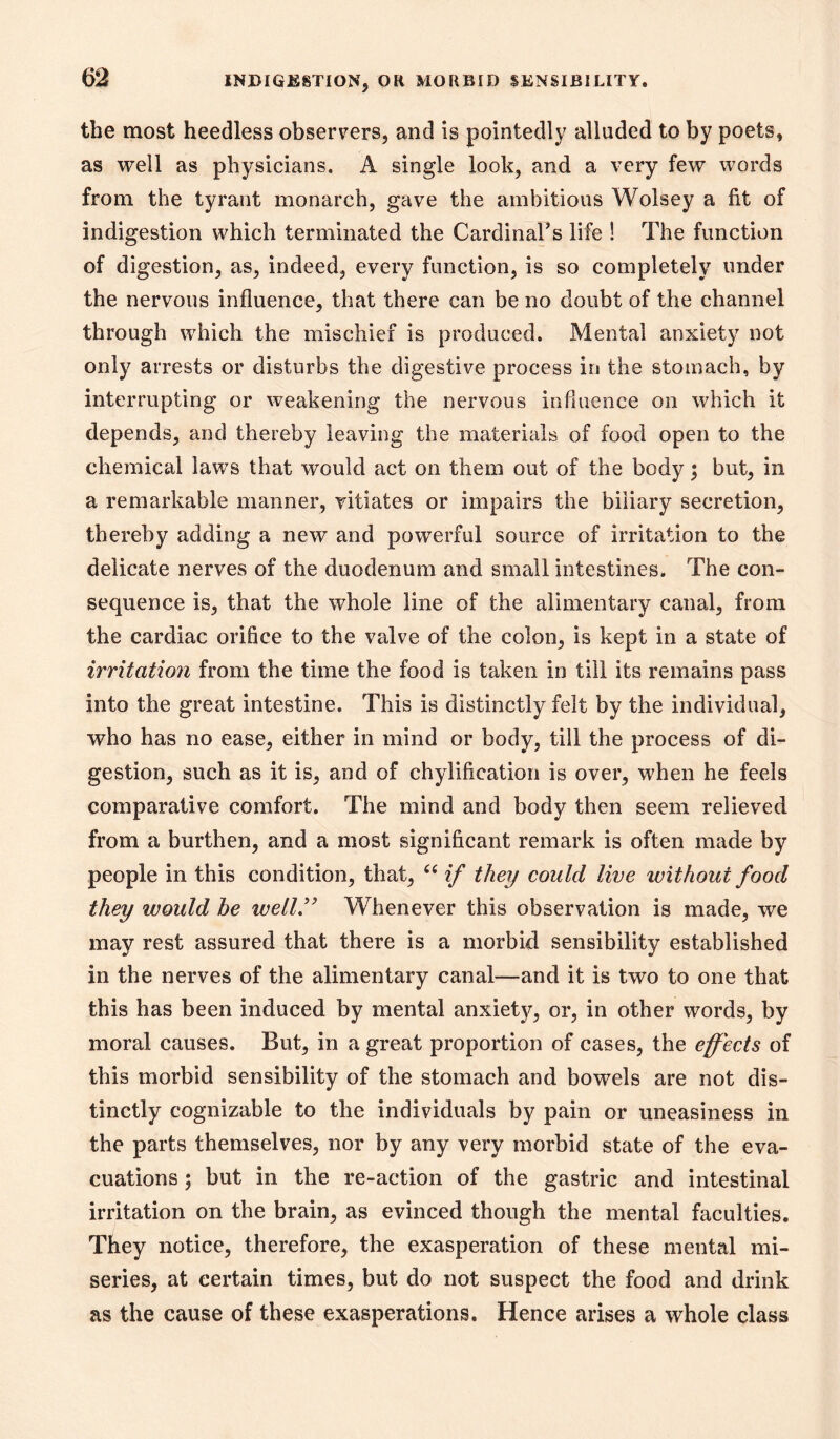 the most heedless observers, and is pointedly alluded to by poets, as well as physicians. A single look, and a very few words from the tyrant monarch, gave the ambitious Wolsey a fit of indigestion which terminated the Cardinals life ! The function of digestion, as, indeed, every function, is so completely under the nervous influence, that there can be no doubt of the channel through which the mischief is produced. Mental anxiety not only arrests or disturbs the digestive process in the stomach, by interrupting or weakening the nervous influence on which it depends, and thereby leaving the materials of food open to the chemical laws that would act on them out of the body; but, in a remarkable manner, vitiates or impairs the biliary secretion, thereby adding a new and powerful source of irritation to the delicate nerves of the duodenum and small intestines. The con- sequence is, that the whole line of the alimentary canal, from the cardiac orifice to the valve of the colon, is kept in a state of irritation from the time the food is taken in till its remains pass into the great intestine. This is distinctly felt by the individual, who has no ease, either in mind or body, till the process of di- gestion, such as it is, and of chylificatioii is over, when he feels comparative comfort. The mind and body then seem relieved from a burthen, and a most significant remark is often made by people in this condition, that, if they could live without food they would he well'^ Whenever this observation is made, we may rest assured that there is a morbid sensibility established in the nerves of the alimentary canal—and it is two to one that this has been induced by mental anxiety, or, in other words, by moral causes. But, in a great proportion of cases, the effects of this morbid sensibility of the stomach and bowels are not dis- tinctly cognizable to the individuals by pain or uneasiness in the parts themselves, nor by any very morbid state of the eva- cuations ; but in the re-action of the gastric and intestinal irritation on the brain, as evinced though the mental faculties. They notice, therefore, the exasperation of these mental mi- series, at certain times, but do not suspect the food and drink as the cause of these exasperations. Hence arises a whole class