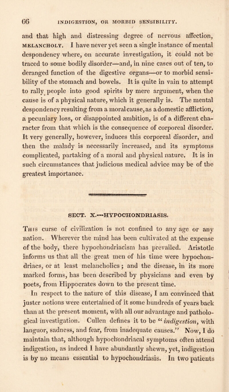 and that high and distressing degree of nervous affection, MELANCHOLY. I havc ncvcr yet seen a single instance of mental despondency where, on accurate investigation, it could not be traced to some bodily disorder—and, in nine cases out of ten, to deranged function of the digestive organs—or to morbid sensi- bility of the stomach and bowels. It is quite in vain to attempt to rally people into good spirits by mere argument, when the cause is of a physical nature, which it generally is. The mental despondency resulting from a moral cause, as a domestic affliction, a pecuniary loss, or disappointed ambition, is of a different cha- racter from that which is the consequence of corporeal disorder. It very generally, however, induces this corporeal disorder, and then the malady is necessarily increased, and its symptoms complicated, partaking of a moral and physical nature. It is in such circumstances that judicious medical advice may be of the greatest importance. SECT. X.—HYPOCHONDRIASIS. This curse of civilization is not confined to any age or any nation. Wherever the mind has been cultivated at the expense of the body, there hypochondriacism has prevailed. Aristotle informs us that all the great men of his time were hypochon- driacs, or at least melancholics; and the disease, in its more marked forms, has been described by physicians and even by poets, from Hippocrates down to the present time. In respect to the nature of this disease, I am convinced that juster notions were entertained of it some hundreds of years back than at the present moment, with all our advantage and patholo- gical investigation. Cullen defines it to be indigestion^ with languor, sadness, and fear, from inadequate causes.^^ Now, I do maintain that, although hypochondriacal symptoms often attend indigestion, as indeed I have abundantly shewn, yet, indigestion is by no means essential to hypochondriasis. In two patients