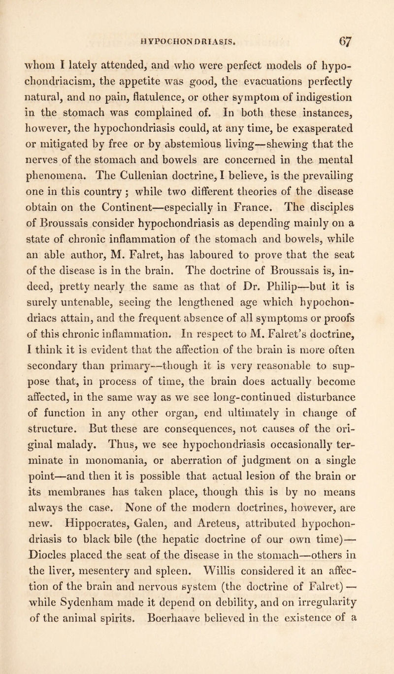 whom I lately attended^ and who were perfect models of hypo- chondriacism, the appetite was good^ the evacuations perfectly natural, and no pain, flatulence, or other symptom of indigestion in the stomach was complained of. In both these instances, however, the hypochondriasis could, at any time, be exasperated or mitigated by free or by abstemious living—shewing that the nerves of the stomach and bowels are concerned in the mental phenomena. The Cullenian doctrine, I believe, is the prevailing one in this country ; while two different theories of the disease obtain on the Continent—especially in France. The disciples of Broussais consider hypochondriasis as depending mainly on a state of chronic inflammation of the stomach and bowels, while an able author, M. Falret, has laboured to prove that the seat of the disease is in the brain. The doctrine of Broussais is, in- deed, pretty nearly the same as that of Dr. Philip—but it is surely untenable, seeing the lengthened age which hypochon- driacs attain, and the frequent absence of all symptoms or proofs of this chronic inflammation. In respect to M. Falret’s doctrine, I think it is evident that the affection of the brain is more often secondary than primary—though it is very reasonable to sup- pose that, in process of time, the brain does actually become affected, in the same way as we see long-con tinned disturbance of function in any other organ, end ultimately in change of structure. But these are consequences, not causes of the ori- ginal malady. Thus, we see hypochondriasis occasionally ter- minate in monomania, or aberration of judgment on a single point—and then it is possible that actual lesion of the brain or its membranes has taken place, though this is by no means always the case. None of the modern doctrines, however, are new. Hippocrates, Galen, and Areteus, attributed hypochon- driasis to black bile (the hepatic doctrine of our own time) — Diodes placed the seat of the disease in the stomach—others in the liver, mesentery and spleen. Willis considered it an affec- tion of the brain and nervous system (the doctrine of Falret) — while Sydenham made it depend on debility, and on irregularity of the animal spirits. Boerhaave believed in the existence of a