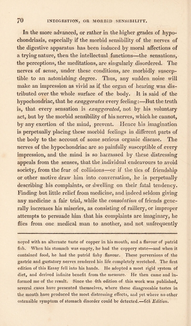 In the more advanced, or rather in the higher grades of hypo- chondriasis, especially if the morbid sensibility of the nerves of the digestive apparatus has been induced by moral affections of a trying nature, then the intellectual functions—the sensations, the perceptions, the meditations, are singularly disordered. The nerves of sense, under these conditions, are morbidly suscep- tible to an astonishing degree. Thus, any sudden noise will make an impression as vivid as if the organ of hearing was dis- tributed over the whole surface of the body. It is said of the hypochondriac, that he exaggerates every feeling:—But the truth is, that every sensation is exaggerated, not by his voluntary act, but by the morbid sensibility of his nerves, which he cannot, by any exertion of the mind, prevent. Hence his imagination is perpetually placing these morbid feelings in different parts of the body to the account of some serious organic disease. The nerves of the hypochondriac are so painfully susceptible of every impression, and the mind is so harrassed by these distressing appeals from the senses, that the individual endeavours to avoid society, from the fear of collisions^—or if the ties of friendship or other motive draw him into conversation, he is perpetually describing his complaints, or dwelling on their fatal tendency. Finding but little relief from medicine, and indeed seldom giving any medicine a fair trial,, while the consolation of friends gene- rally increases his miseries, as consisting of raillery, or improper attempts to persuade him that his complaints are imaginary, he flies from one medical man to another, and not imfrequently noyed with an alternate taste of copper in his mouth, and a flavour of putrid fish. When his stomach was empty, he had the coppery state—and when it contained food, he had the putrid fishy flavour. These perversions of the gastric and gustatory nerves rendered his life completely wretched. The first edition of this Essay fell into his hands. He adopted a most rigid system of diet, and derived infinite benefit from the measure. He then came and in- formed me of the result. Since the 4th edition of this work was published, several cases have presented themselves, where these disagreeable tastes in the mouth have produced the most distressing effects, and yet where no other ostensible symptom of stomach disorder could be detected.—Qth Edition.