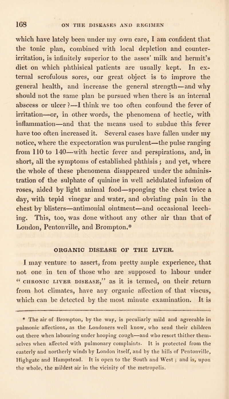 which have lately been under my own care^ I am confident that the tonic plan, combined with local depletion and counter- irritation, is infinitely superior to the asses’ milk and hermit’s diet on which phthisical patients are usually kept. In ex- ternal scrofulous sores, our great object is to improve the general health, and increase the general strength—and why should not the same plan be pursued when there is an internal abscess or ulcer?—I think we too often confound the fever of irritation—or, in other words, the phenomena of hectic, with inflammation—and that the means used to subdue this fever have too often increased it. Several cases have fallen under my notice, where the expectoration was purulent—the pulse ranging from 110 to 140—with hectic fever and perspirations, and, in short, all the symptoms of established phthisis ; and yet, where the whole of these phenomena disappeared under the adminis- tration of the sulphate of quinine in well acidulated infusion of roses, aided by light animal food—sponging the chest twice a day, with tepid vinegar and water, and obviating pain in the chest by blistei\s—antimonial ointment—and occasional leech- ing. This, too, was done without any other air than that of London, Pentonville, and Brompton.* ORGANIC DISEASE OF THE LIVER. I may venture to assert, from pretty ample experience, that not one in ten of those who are supposed to labour under CHRONIC LIVER DISEASE,” as it is termed, on their return from hot climates, have any organic affection of that viscus, which can be detected by the most minute examination. It is * The air of Brompton, by the way, is peculiarly mild and agreeable in pulmonic affections, as the Londoners well know, who send their children out there when labouring under hooping cough—and who resort thither them- selves when affected with pulmonary complaints. It is protected from the easterly and northerly winds by London itself, and by the hills of Pentonville, Highgate and Hampstead. It is open to the South and West j and is, upon the whole, the mildest air in the vicinity of the metropolis.