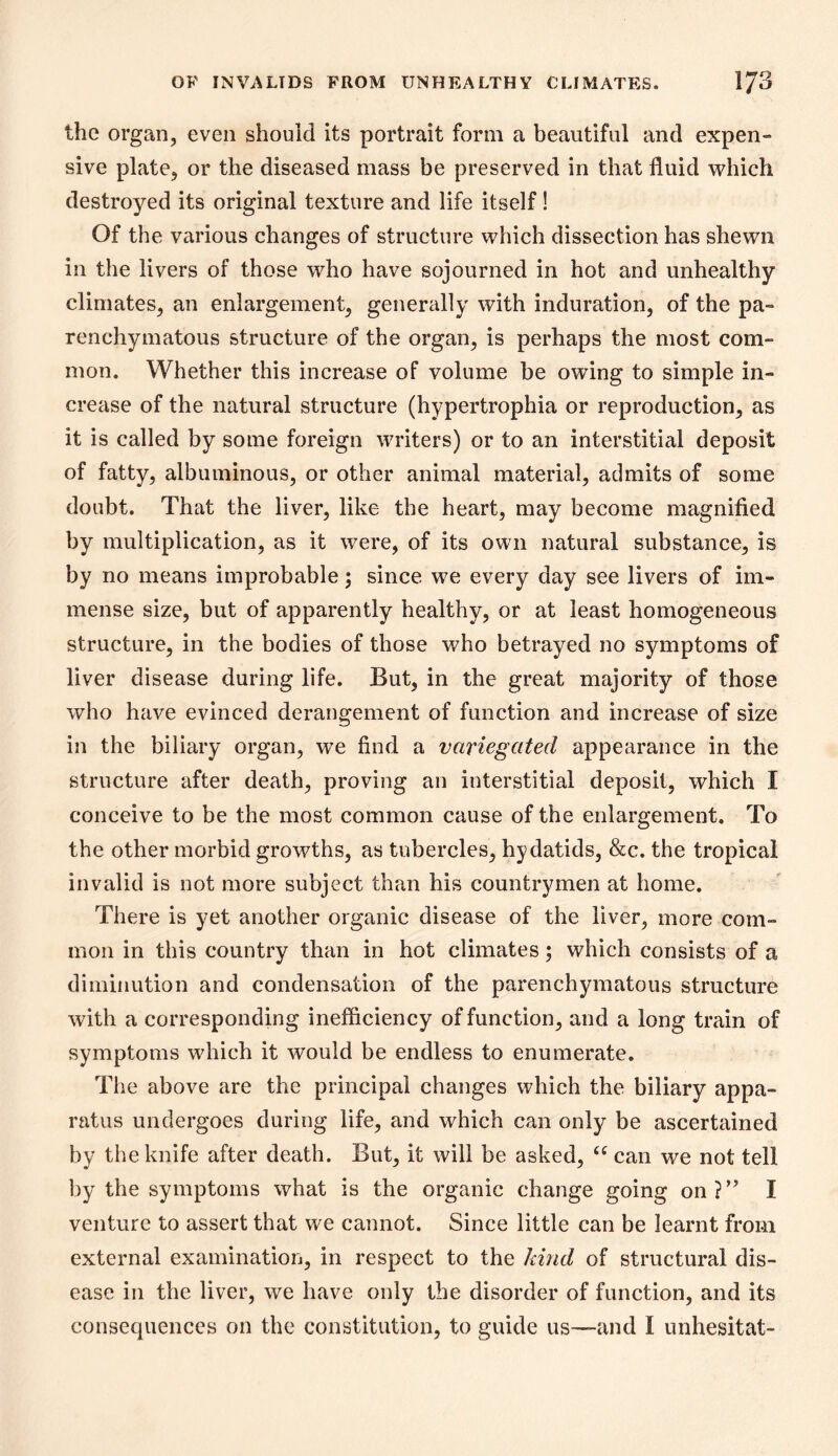 the organ, even should its portrait form a beautiful and expen- sive plate, or the diseased mass be preserved in that fluid which destroyed its original texture and life itself ! Of the various changes of structure which dissection has shewn in the livers of those who have sojourned in hot and unhealthy climates, an enlargement, generally with induration, of the pa- renchymatous structure of the organ, is perhaps the most com- mon. Whether this increase of volume be owing to simple in- crease of the natural structure (hypertrophia or reproduction, as it is called by some foreign writers) or to an interstitial deposit of fatty, albuminous, or other animal material, admits of some doubt. That the liver, like the heart, may become magnified by multiplication, as it were, of its own natural substance, is by no means improbable; since we every day see livers of im- mense size, but of apparently healthy, or at least homogeneous structure, in the bodies of those who betrayed no symptoms of liver disease during life. But, in the great majority of those who have evinced derangement of function and increase of size in the biliary organ, we find a variegated appearance in the structure after death, proving an interstitial deposit, which I conceive to be the most common cause of the enlargement. To the other morbid growths, as tubercles, hydatids, &c. the tropical invalid is not more subject than his countrymen at home. There is yet another organic disease of the liver, more com- mon in this country than in hot climates; which consists of a diminution and condensation of the parenchymatous structure with a corresponding inefficiency of function, and a long train of symptoms which it would be endless to enumerate. The above are the principal changes which the biliary appa- ratus undergoes during life, and which can only be ascertained by the knife after death. But, it will be asked, can we not tell by the symptoms what is the organic change going on?’^ I venture to assert that we cannot. Since little can be learnt from external examination, in respect to the kind of structural dis- ease in the liver, we have only the disorder of function, and its consequences on the constitution, to guide us—and I unhesitat-