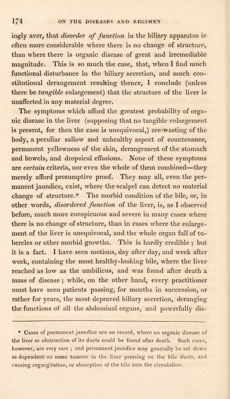 ingly aver, that disorder of function in the biliary apparatus is often more considerable where there is no change of structure, than where there is organic disease of great and irremediable magnitude. This is so much the case, that, when I find much functional disturbance in the biliary secretion, and much con- stitutional derangement resulting thence, I conclude (unless there be tangible enlargement) that the structure of the liver is unaffected in any material degree. The symptoms which afford the greatest probability of orga- nic disease in the liver (supposing that no tangible enlargement is present, for then the case is unequivocal,) are^wasting of the body, a peculiar sallow and unhealthy aspect of countenance, permanent yellowness of the skin, derangement of the stomach and bowels, and dropsical effusions. None of these symptoms are certain criteria, nor even the whole of them combined—they merely afford presumptive proof. They may all, even the per- manent jaundice, exist, where the scalpel can detect no material change of structure.'* The morbid condition of the bile, or, in other words, disordered function of the liver, is, as I observed before, much more conspicuous and severe in many cases where there is no change of structure, than in cases where the enlarge- ment of the liver is unequivocal, and the whole organ full of tu- bercles or other morbid growths. This is hardly credible ; but it is a fact. I have seen motions, day after day, and week after week, containing the most healthy-looking bile, where the liver reached as low as the umbilicus, and was found after death a mass of disease ; while, on the other hand, every practitioner must have seen patients passing, for months in succession, or rather for years, the most depraved biliar}^ secretion, deranging the functions of all the abdominal organs, and powerfully dis- ^ Cases of permanent jaundice are on record, where no organic disease of the liver or obstruction of its ducts could be found after death. Such cases, however, are very rare ; and permanent jaundice may generally be set down as dependent on some tumour in the liver pressing on the bile ducts, and causing regurgitation, or absorption of the bile into the circulation.