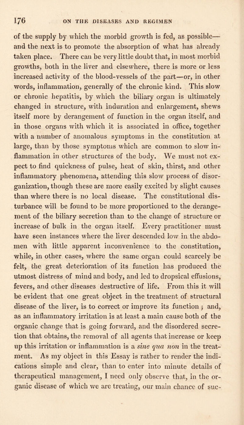of the supply by which the morbid growth is fed, as possible— and the next is to promote the absorption of what has already taken place. There can be very little doubt that, in most morbid growths, both in the liver and elsewhere, there is more or less increased activity of the blood-vessels of the part—or, in other words, inflammation, generally of the chronic kind. This slow or chronic hepatitis, by which the biliary organ is ultimately changed in structure, with induration and enlargement, shews itself more by derangement of function in the organ itself, and in those organs with which it is associated in office, together with a number of anomalous symptoms in the constitution at large, than by those symptoms which are common to slow in- flammation in other structures of the body. We must not ex- pect to find quickness of pulse, heat of skin, thirst, and other inflammatory phenomena, attending this slow process of disor- ganization, though these are more easily excited by slight causes than where there is no local disease. The constitutional dis- turbance will be found to be more proportioned to the derange- ment of the biliary secretion than to the change of structure or increase of bulk in the organ itself. Every practitioner must have seen instances where the liver descended low in the abdo- men with little apparent inconvenience to the constitution, while, in other cases, where the same organ could scarcely be felt, the great deterioration of its function has produced the utmost distress of mind and body, and led to dropsical effusions, fevers, and other diseases destructive of life. From this it will be evident that one great object in the treatment of structural disease of the liver, is to correct or improve its function 3 and, as an inflammatory irritation is at least a main cause both of the organic change that is going forward, and the disordered secre- tion that obtains, the removal of all agents that increase or keep up this irritation or inflammation is a sine qua non in the treat- ment. As my object in this Essay is rather to render the indi- cations simple and clear, than to enter into minute details of therapeutical management, I need only observe that, in the or- ganic disease of which we are treating, our main chance of sue-