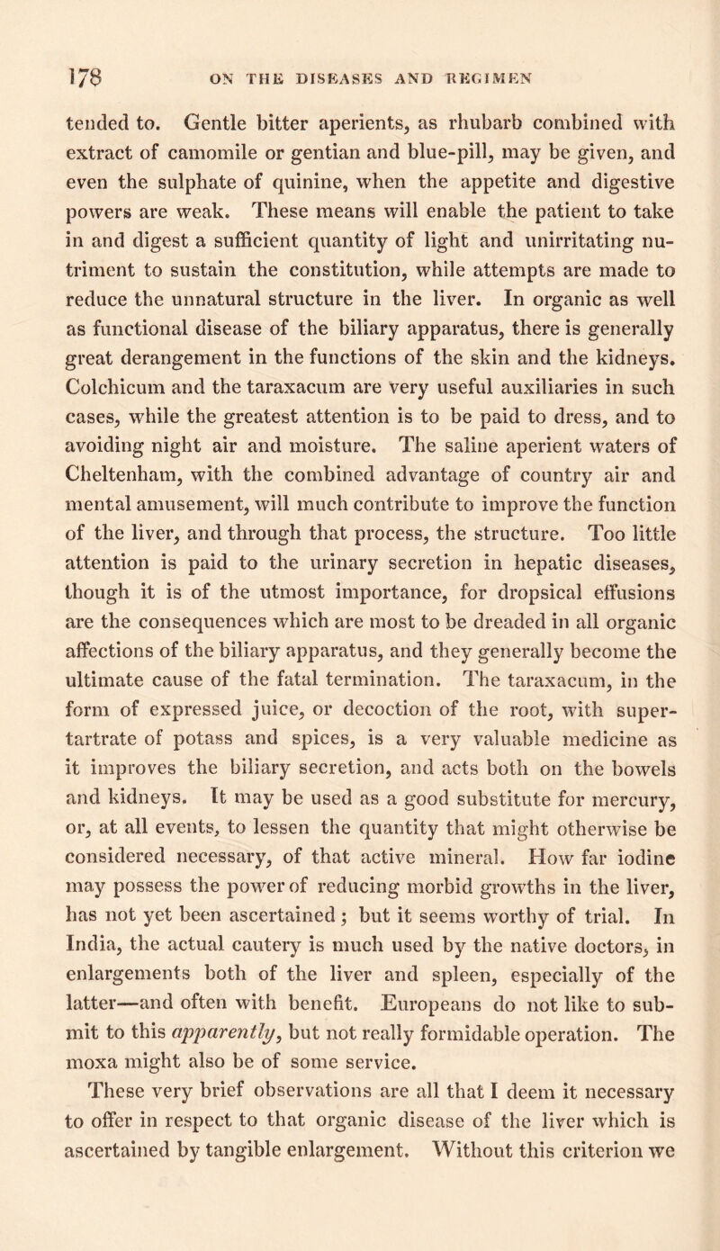 tended to. Gentle bitter aperients, as rhubarb combined with extract of camomile or gentian and blue-pill, may be given, and even the sulphate of quinine, when the appetite and digestive powers are weak. These means will enable the patient to take in and digest a sufficient quantity of light and unirritating nu- triment to sustain the constitution, while attempts are made to reduce the unnatural structure in the liver. In organic as well as functional disease of the biliary apparatus, there is generally great derangement in the functions of the skin and the kidneys, Colchicum and the taraxacum are very useful auxiliaries in such cases, while the greatest attention is to be paid to dress, and to avoiding night air and moisture. The saline aperient waters of Cheltenham, with the combined advantage of country air and mental amusement, will much contribute to improve the function of the liver, and through that process, the structure. Too little attention is paid to the urinary secretion in hepatic diseases, though it is of the utmost importance, for dropsical effusions are the consequences which are most to be dreaded in all organic affections of the biliary apparatus, and they generally become the ultimate cause of the fatal termination. The taraxacum, in the form of expressed juice, or decoction of the root, with super- tartrate of potass and spices, is a very valuable medicine as it improves the biliary secretion, and acts both on the bowels and kidneys. It may be used as a good substitute for mercury, or, at all events, to lessen the quantity that might otherwise be considered necessary, of that active mineral. How far iodine may possess the power of reducing morbid growths in the liver, has not yet been ascertained ; but it seems worthy of trial. In India, the actual cautery is much used by the native doctors, in enlargements both of the liver and spleen, especially of the latter—and often with benefit. Europeans do not like to sub- mit to this apj)cirently, but not really formidable operation. The moxa might also be of some service. These very brief observations are all that I deem it necessary to offer in respect to that organic disease of the liver which is ascertained by tangible enlargement. Without this criterion we
