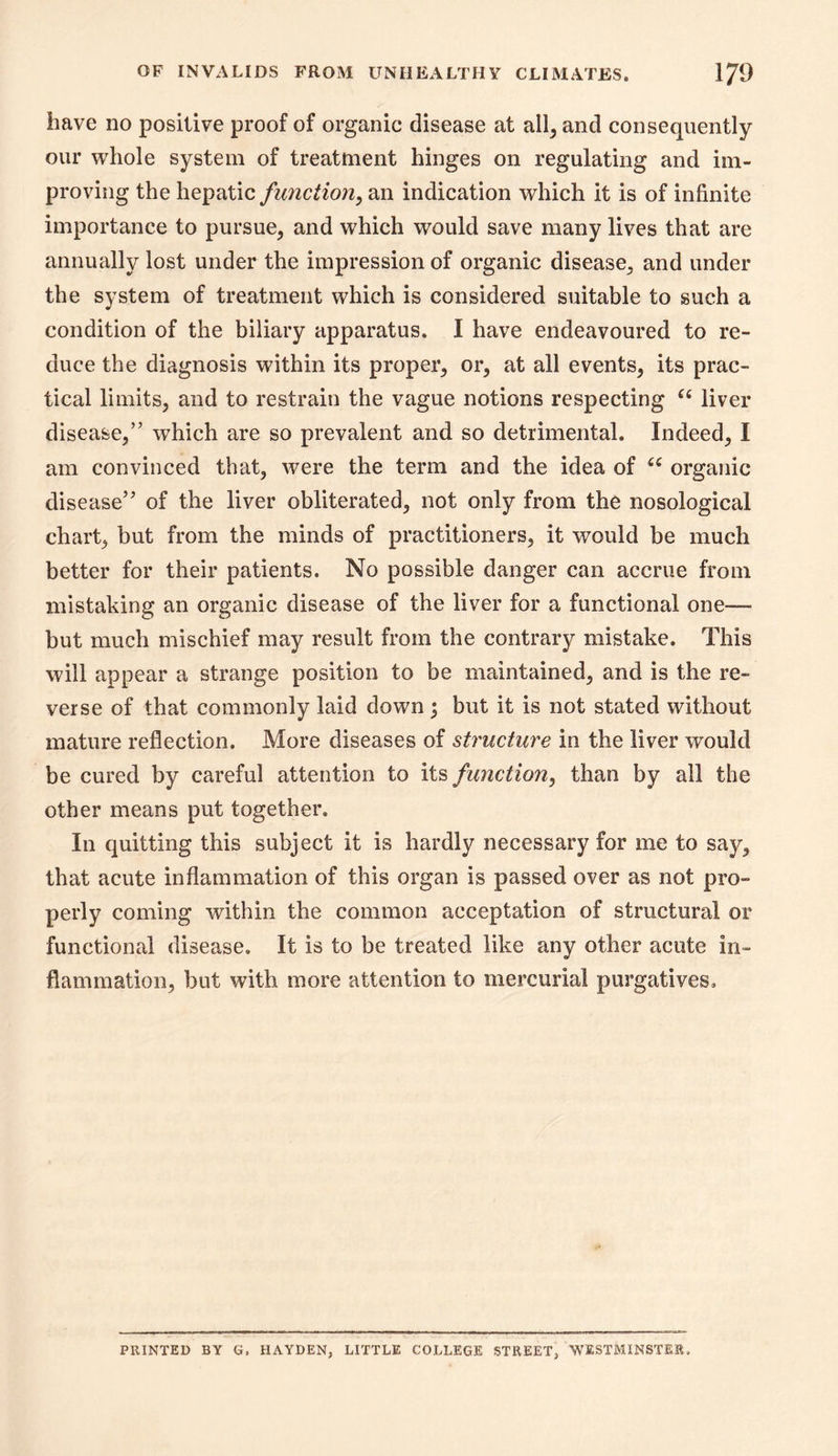 have no positive proof of organic disease at all, and consequently our whole system of treatment hinges on regulating and im- proving the \\Q^?i\AC function, an indication which it is of infinite importance to pursue, and which would save many lives that are annually lost under the impression of organic disease, and under the system of treatment which is considered suitable to such a condition of the biliary apparatus. I have endeavoured to re- duce the diagnosis within its proper, or, at all events, its prac- tical limits, and to restrain the vague notions respecting liver disease,” which are so prevalent and so detrimental. Indeed, I am convinced that, were the term and the idea of organic disease” of the liver obliterated, not only from the nosological chart, but from the minds of practitioners, it would be much better for their patients. No possible danger can accrue from mistaking an organic disease of the liver for a functional one— but much mischief may result from the contrary mistake. This will appear a strange position to be maintained, and is the re- verse of that commonly laid down 3 but it is not stated without mature reflection. More diseases of structure in the liver would be cured by careful attention to its function, than by all the other means put together. In quitting this subject it is hardly necessary for me to say, that acute inflammation of this organ is passed over as not pro- perly coming within the common acceptation of structural or functional disease. It is to be treated like any other acute in- flammation, but with more attention to mercurial purgatives. PRINTED BY G. HAYDEN, LITTLE COLLEGE STREET, WESTMINSTER.