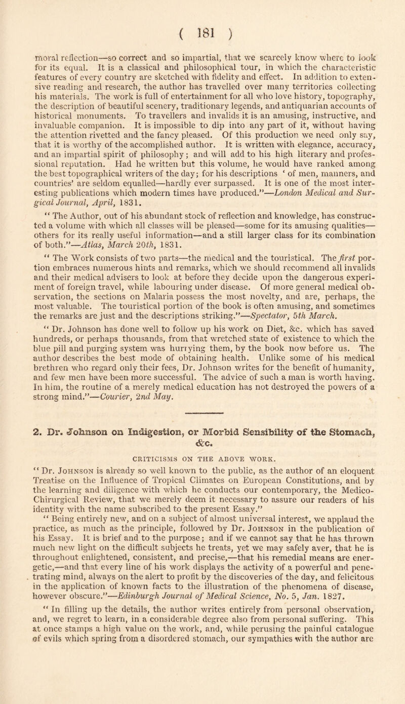 moral reflection—so correct and so impartial, that we scarcely know where to look for its equal. It is a classical and philosophical tour, in which the characteristic features of every country are sketched with fidelity and effect. In addition to exten- sive reading and research, the author has travelled over many territories collecting his materials. The work is full of entertainment for all who love history, topography, the description of beautiful scenery, traditionary legends, and antiquarian accounts of historical monuments. To travellers and invalids it is an amusing, instructive, and invaluable companion. It is impossible to dip into any part of it, without having the attention rivetted and the fancy pleased. Of this production we need only say, that it is worthy of the accomplished author. It is written with elegance, accuracy, and an impartial spirit of philosophy; and will add to his high literary and profes- sional reputation. Had he written but this volume, he would have ranked among the best topographical writers of the day; for his descriptions ‘ of men, manners, and countries’ are seldom equalled—hardly ever surpassed. It is one of the most inter- esting publications which modern times have produced.”—London Medical and Sur- gicalJournal, April, 1831. “ The Author, out of his abundant stock of reflection and knowledge, has construc- ted a volume with which all classes will be pleased—some for its amusing qualities— others for its really useful information—and a still larger class for its combination of both.”—Atlas, March 2()th, 1831. “ The Work consists of two parts—the medical and the touristical. The first por- tion embraces numerous hints and remarks, which we should recommend all invalids and their medical advisers to look at before they decide upon the dangerous experi- ment of foreign travel, while labouring under disease. Of more general medical ob- servation, the sections on Malaria possess the most novelty, and are, perhaps, the most valuable. The touristical portion of the book is often amusing, and sometimes the remarks are just and the descriptions striking.”—Spectator, 5th March. “ Dr. Johnson has done well to follow up his work on Diet, &c. which has saved hundreds, or perhaps thousands, from that wretched state of existence to which the blue pill and purging system was hurrying them, by the book now before us. The author describes the best mode of obtaining health. Unlike some of his medical brethren who regard only their fees. Dr. Johnson writes for the benefit of humanity, and few men have been more successful. The advice of such a man is worth having. In him, the routine of a merely medical education has not destroyed the powers of a strong mind.”—Courier, 2nd May. 2. Dr. Jolinson on Indigestion, or Morbid Sensibility of the Stomach, &c. CRITICISMS ON THE ABOVE WORK. “ Dr. Johnson is already so well known to the public, as the author of an eloquent Treatise on the Influence of Tropical Climates on European Constitutions, and by the learning and diligence with which he conducts our contemporary, the Medico- Chirurgical Review, that we merely deem it necessary to assure our readers of his identity with the name subscribed to the present Essay.” “ Being entirely new, and on a subject of almost universal interest, we applaud the practice, as much as the principle, followed by Dr. Johnson in the publication of his Essay. It is brief and to the purpose; and if we cannot say that he has thrown much new light on the difficult subjects he treats, yet we may safely aver, that he is throughout enlightened, consistent, and precise,—that his remedial means are ener- getic,—and that every line of his work displays the activity of a powerful and pene- trating mind, always on the alert to profit by the discoveries of the day, and felicitous in the application of known facts to the illustration of the phenomena of disease, however obscure.”—Edinburgh Journal of Medical Science, No. 5, Jan. 1827. “ In filling up the details, the author writes entirely from personal observation, and, we regret to learn, in a considerable degree also from personal suffering. This at once stamps a high value on the work, and, while perusing the painful catalogue <jf evils which spring from a disordered stomach, our sympathies with the author are