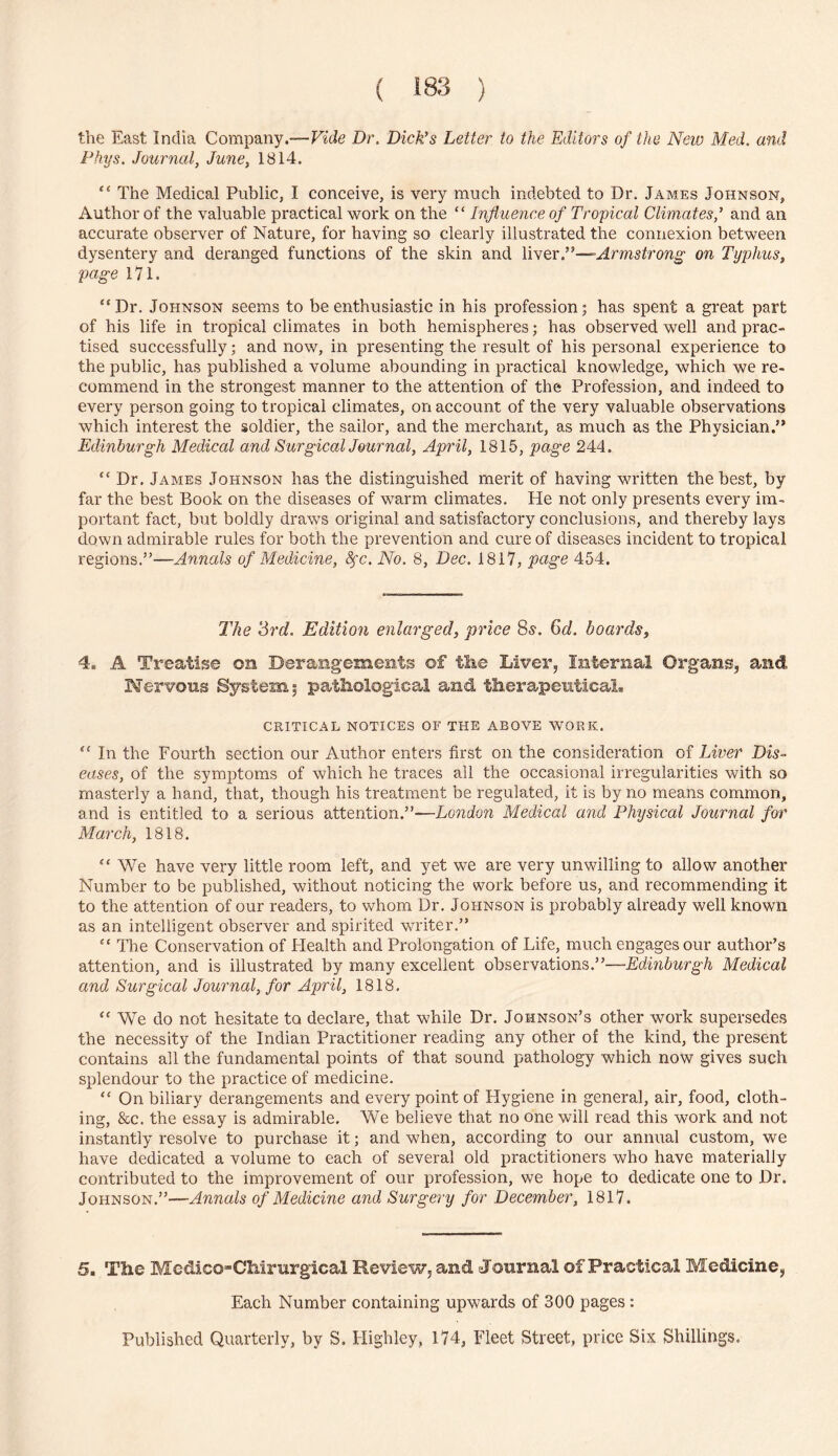 the East India Company.-—Eide Dr. Dick’s Letter to the Editors of the New Med. and Phys. Journal, June, 1814. “ The Medical Public, I conceive, is very much indebted to Dr. James Johnson, Author of the valuable practical work on the “ Influence of Tropical Climates,’ and an accurate observer of Nature, for having so clearly illustrated the connexion between dysentery and deranged functions of the skin and liver.”—on Typhus, page 171. “Dr. Johnson seems to be enthusiastic in his profession; has spent a great part of his life in tropical climates in both hemispheres; has observed well and prac- tised successfully; and now, in presenting the result of his personal experience to the public, has published a volume abounding in practical knowledge, which we re- commend in the strongest manner to the attention of the Profession, and indeed to every person going to tropical climates, on account of the very valuable observations which interest the soldier, the sailor, and the merchant, as much as the Physician.” Edinburgh Medical and Surgical Journal, April, 1815, page 244. “ Dr, James Johnson has the distinguished merit of having written the best, by far the best Book on the diseases of warm climates. He not only presents every im- portant fact, but boldly draws original and satisfactory conclusions, and thereby lays down admirable rules for both the prevention and cure of diseases incident to tropical regions.”—Annals of Medicine, 8fc. No. 8, Dec. 1817, page 454. The ‘Srd. Edition enlarged, price 8s. Cd. boards, 4. A Treatise on Derangements of tke Liver, Internal Organs, and Nervous System; patliological and therapeuticaL CRITICAL NOTICES OF THE ABOVE WORK. “ In the Fourth section our Author enters first on the consideration of Liver Dis- eases, of the symptoms of which he traces ail the occasional irregularities with so masterly a hand, that, though his treatment be regulated, it is by no means common, and is entitled to a serious attention.”—London Medical and Physical Journal for March, 1818. “ We have very little room left, and yet we are very unwilling to allow another Number to be published, without noticing the work before us, and recommending it to the attention of our readers, to whom Dr, Johnson is probably already well known as an intelligent observer and spirited writer.” “ The Conservation of Health and Prolongation of Life, much engages our author’s attention, and is illustrated by many excellent observations.”—Edinburgh Medical and Surgical Journal, for April, 1818, “ We do not hesitate to declare, that while Dr, Johnson’s other work supersedes the necessity of the Indian Practitioner reading any other of the kind, the present contains all the fundamental points of that sound pathology which now gives such splendour to the practice of medicine. “ On biliary derangements and every point of Hygiene in general, air, food, cloth- ing, 86C. the essay is admirable. We believe that no one will read this work and not instantly resolve to purchase it; and when, according to our annual custom, we have dedicated a volume to each of several old practitioners who have materially contributed to the improvement of our profession, we hope to dedicate one to Dr. Johnson.”—Annals of Medicine and Surgery for December, 1817. 5. The Medico-Chirurgical Review, and Journal of Practical Medicine, Each Number containing upwards of 300 pages : Published Quarterly, by S. Highley, 174, Fleet Street, price Six Shillings,