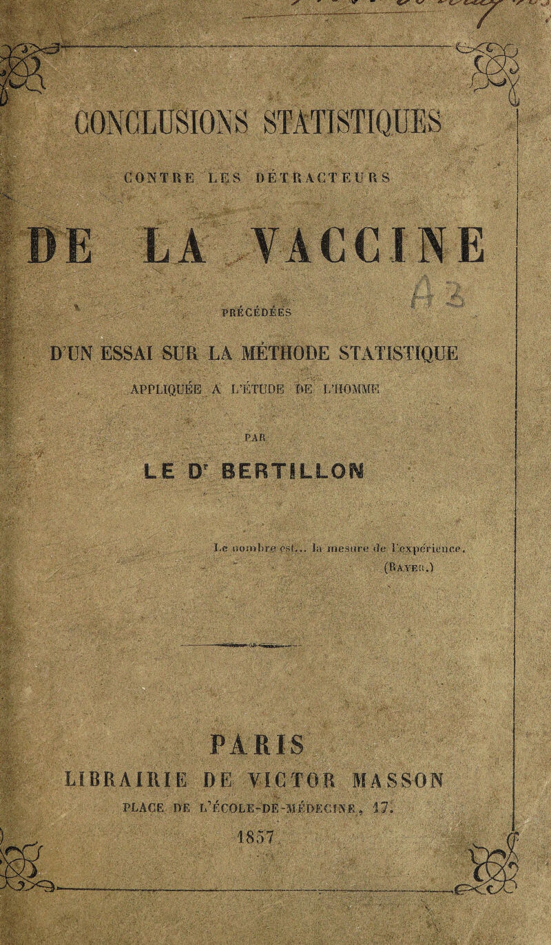 . D’UN ESSAI SUR LA MÉTHODE STATISTIQUE APPLIQUÉE À L’ÉTUDE DE L’HOMME •7 , ' PAR LE D' BERTILLON Le iiomhrp est,., la mesure «le Pexperieiice, (Rayeü.’) PARIS LIBRAIRIE DE VICTOR MASSON PLACE DE lÉÉÇOLE-DE-MÉDECINE » 17. È :