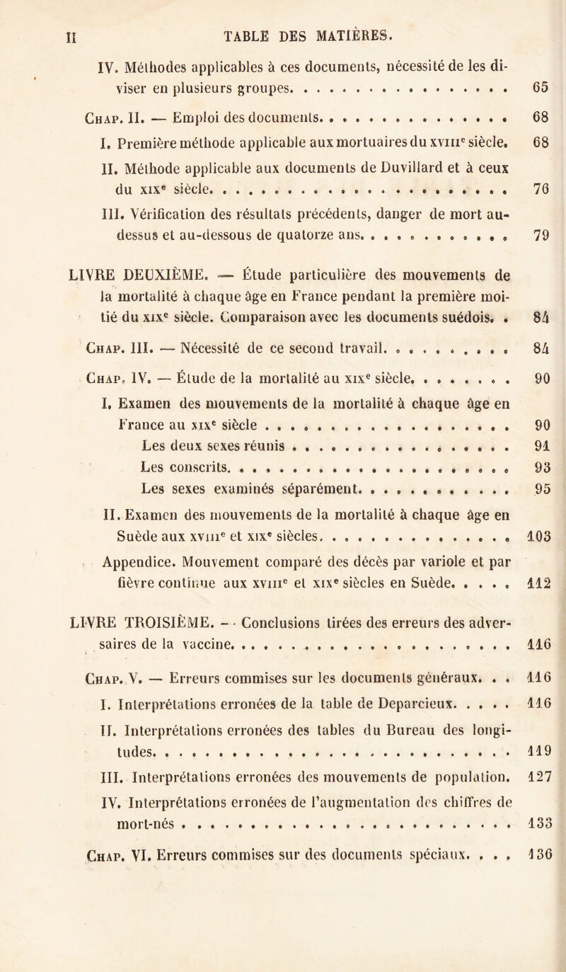 IV. Méliiodes applicables à ces documents, nécessité de les di¬ viser en plusieurs groupes. 65 Chap. II. — Emploi des documents. 68 I. Première méthode applicable aux mortuaires du xvme siècle. 68 II. Méthode applicable aux documents de Duvillard et à ceux du xixe siècle. 76 III. Vérification des résultats précédents, danger de mort au- dessus et au-dessous de quatorze ans. ........... 79 LIVRE DEUXIÈME. — Étude particulière des mouvements de la mortalité à chaque âge en France pendant la première moi¬ tié du xixe siècle. Comparaison avec les documents suédois. . 84 Chap. 111. -— Nécessité de ce second travail. .. 84 Chap. IV, — Élude de la mortalité au xixe siècle. . .. 90 I. Examen des mouvements de la mortalité à chaque âge en France au xixc siècle. 90 Les deux sexes réunis ..... . 91 Les conscrits. 93 Les sexes examinés séparément. 95 II. Examen des mouvements de la mortalité à chaque âge en Suède aux xvme et xixc siècles.. 103 Appendice. Mouvement comparé des décès par variole et par fièvre continue aux xvme et xixe siècles en Suède. 112 LIVRE TROISIÈME. - - Conclusions tirées des erreurs des adver¬ saires de la vaccine. 116 Chap. V. — Erreurs commises sur les documents généraux. . . 116 I. Interprétations erronées de la table de Deparcieux. 116 II. Interprétations erronées des tables du Bureau des longi¬ tudes. .. 119 III. Interprétations erronées des mouvements de population. 127 IV. Interprétations erronées de l’augmentation des chiffres de mort-nés. 133 Chap. VI. Erreurs commises sur des documents spéciaux. ... 136